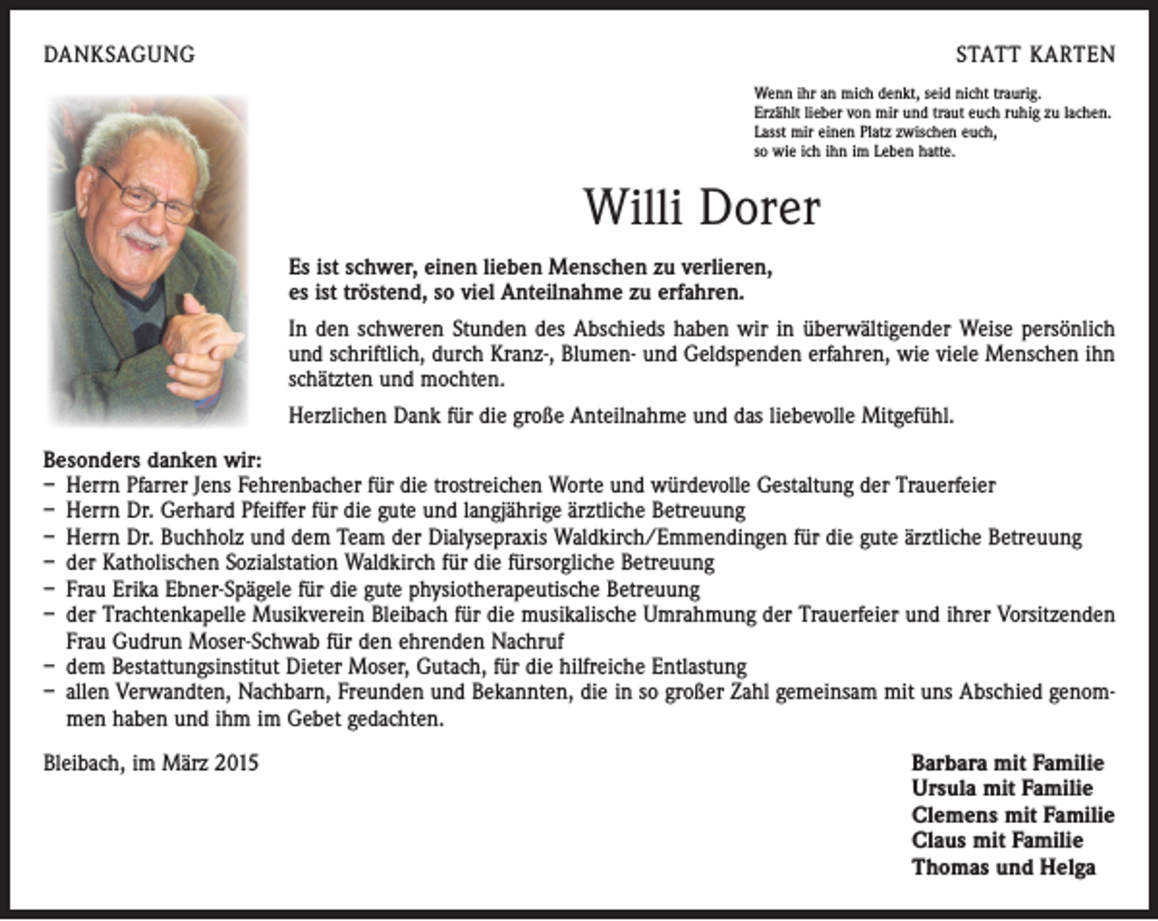 <p>DANKSAGUNG</p><p>STATT KARTEN<br />Wenn ihr an mich denkt, seid nicht traurig.<br />Erzählt lieber von mir und traut euch ruhig zu lachen.<br />Lasst mir einen Platz zwischen euch,<br />so wie ich ihn im Leben hatte.</p><p>Willi Dorer<br />Es ist schwer, einen lieben Menschen zu verlieren,<br />es ist tröstend, so viel Anteilnahme zu erfahren.<br />In den schweren Stunden des Abschieds haben wir in überwältigender Weise persönlich<br />und schriftlich, durch Kranz-, Blumen- und Geldspenden erfahren, wie viele Menschen ihn<br />schätzten und mochten.<br />Herzlichen Dank für die große Anteilnahme und das liebevolle Mitgefühl.<br />Besonders danken wir:<br />– Herrn Pfarrer Jens Fehrenbacher für die trostreichen Worte und würdevolle Gestaltung der Trauerfeier<br />– Herrn Dr. Gerhard Pfeiffer für die gute und langjährige ärztliche Betreuung<br />– Herrn Dr. Buchholz und dem Team der Dialysepraxis Waldkirch/Emmendingen für die gute ärztliche Betreuung<br />– der Katholischen Sozialstation Waldkirch für die fürsorgliche Betreuung<br />– Frau Erika Ebner-Spägele für die gute physiotherapeutische Betreuung<br />– der Trachtenkapelle Musikverein Bleibach für die musikalische Umrahmung der Trauerfeier und ihrer Vorsitzenden<br />Frau Gudrun Moser-Schwab für den ehrenden Nachruf<br />– dem Bestattungsinstitut Dieter Moser, Gutach, für die hilfreiche Entlastung<br />– allen Verwandten, Nachbarn, Freunden und Bekannten, die in so großer Zahl gemeinsam mit uns Abschied genommen haben und ihm im Gebet gedachten.<br />Bleibach, im März 2015</p><p>Barbara mit Familie<br />Ursula mit Familie<br />Clemens mit Familie<br />Claus mit Familie<br />Thomas und Helga</p>