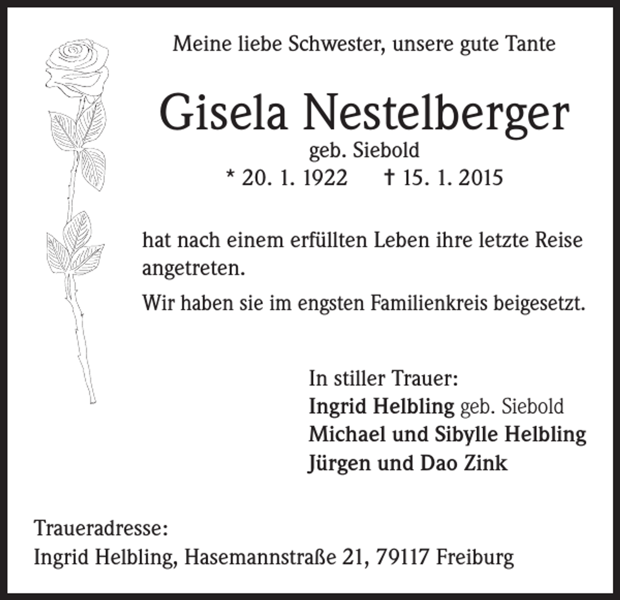 <p>Meine liebe Schwester, unsere gute Tante</p><p>Gisela Nestelberger<br />geb. Siebold<br />* 20. 1. 1922 = 15. 1. 2015</p><p>hat nach einem erfüllten Leben ihre letzte Reise<br />angetreten.<br />Wir haben sie im engsten Familienkreis beigesetzt.<br />In stiller Trauer:<br />Ingrid Helbling geb. Siebold<br />Michael und Sibylle Helbling<br />Jürgen und Dao Zink<br />Traueradresse:<br />Ingrid Helbling, Hasemannstraße 21, 79117 Freiburg</p>