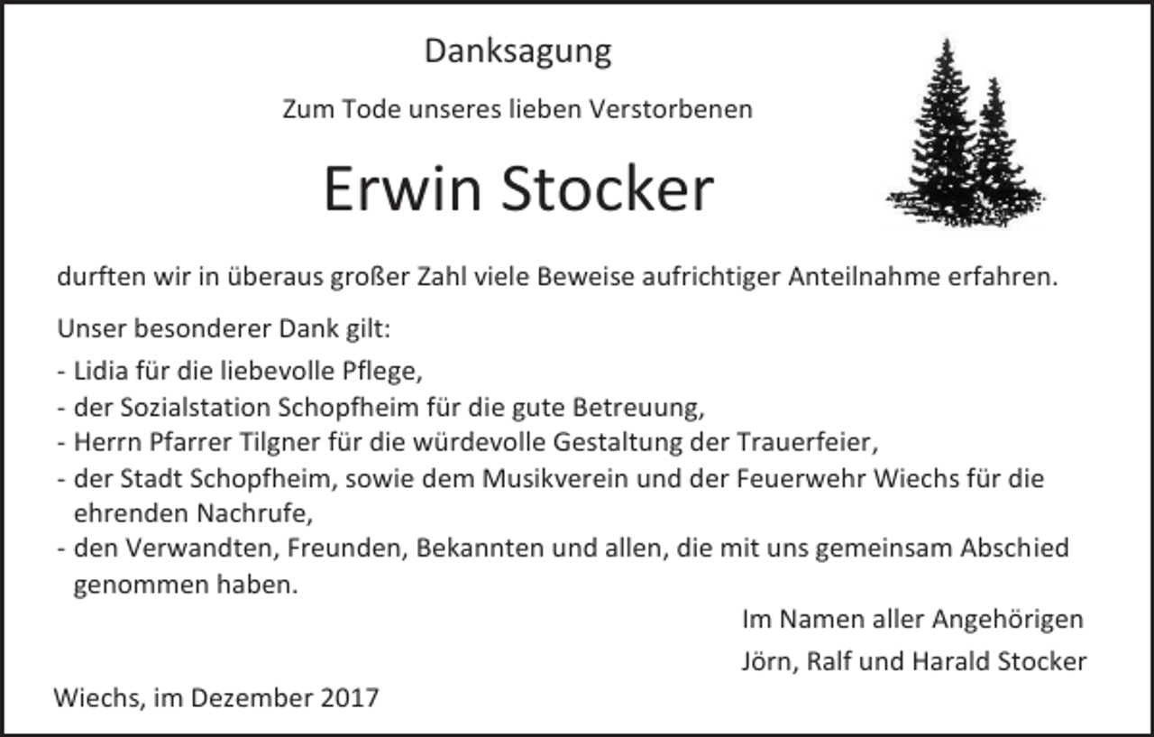<p>Danksagung<br />Zum Tode unseres lieben Verstorbenen</p><p>Erwin Stocker<br />durften wir in überaus großer Zahl viele Beweise aufrichtiger Anteilnahme erfahren.<br />Unser besonderer Dank gilt:<br />- Lidia für die liebevolle Pflege,<br />- der Sozialstation Schopfheim für die gute Betreuung,<br />- Herrn Pfarrer Tilgner für die würdevolle Gestaltung der Trauerfeier,<br />- der Stadt Schopfheim, sowie dem Musikverein und der Feuerwehr Wiechs für die<br />ehrenden Nachrufe,<br />- den Verwandten, Freunden, Bekannten und allen, die mit uns gemeinsam Abschied<br />genommen haben.<br />Im Namen aller Angehörigen<br />Jörn, Ralf und Harald Stocker<br />Wiechs, im Dezember 2017</p>