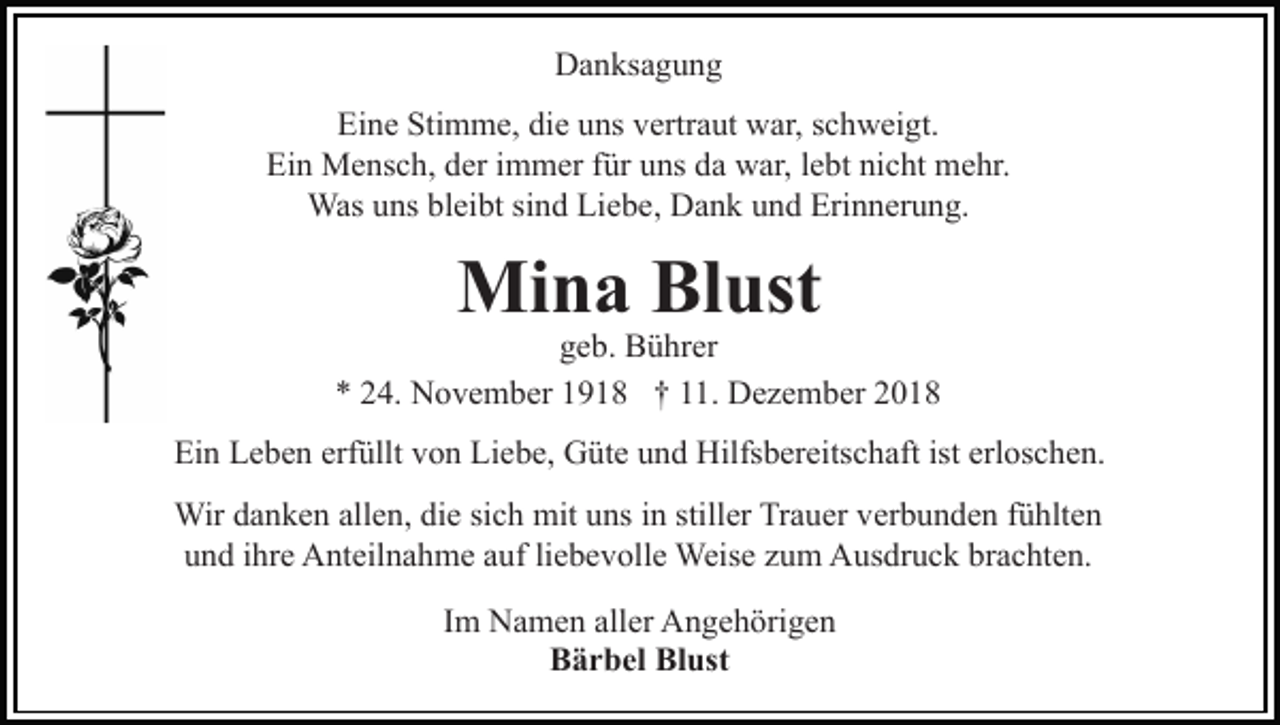 <p>Danksagung<br />Eine Stimme, die uns vertraut war, schweigt.<br />Ein Mensch, der immer für uns da war, lebt nicht mehr.<br />Was uns bleibt sind Liebe, Dank und Erinnerung.</p><p>Mina Blust</p><p>geb. Bührer<br />* 24. November 1918 † 11. Dezember 2018<br />Ein Leben erfüllt von Liebe, Güte und Hilfsbereitschaft ist erloschen.<br />Wir danken allen, die sich mit uns in stiller Trauer verbunden fühlten<br />und ihre Anteilnahme auf liebevolle Weise zum Ausdruck brachten.<br />Im Namen aller Angehörigen<br />Bärbel Blust</p>