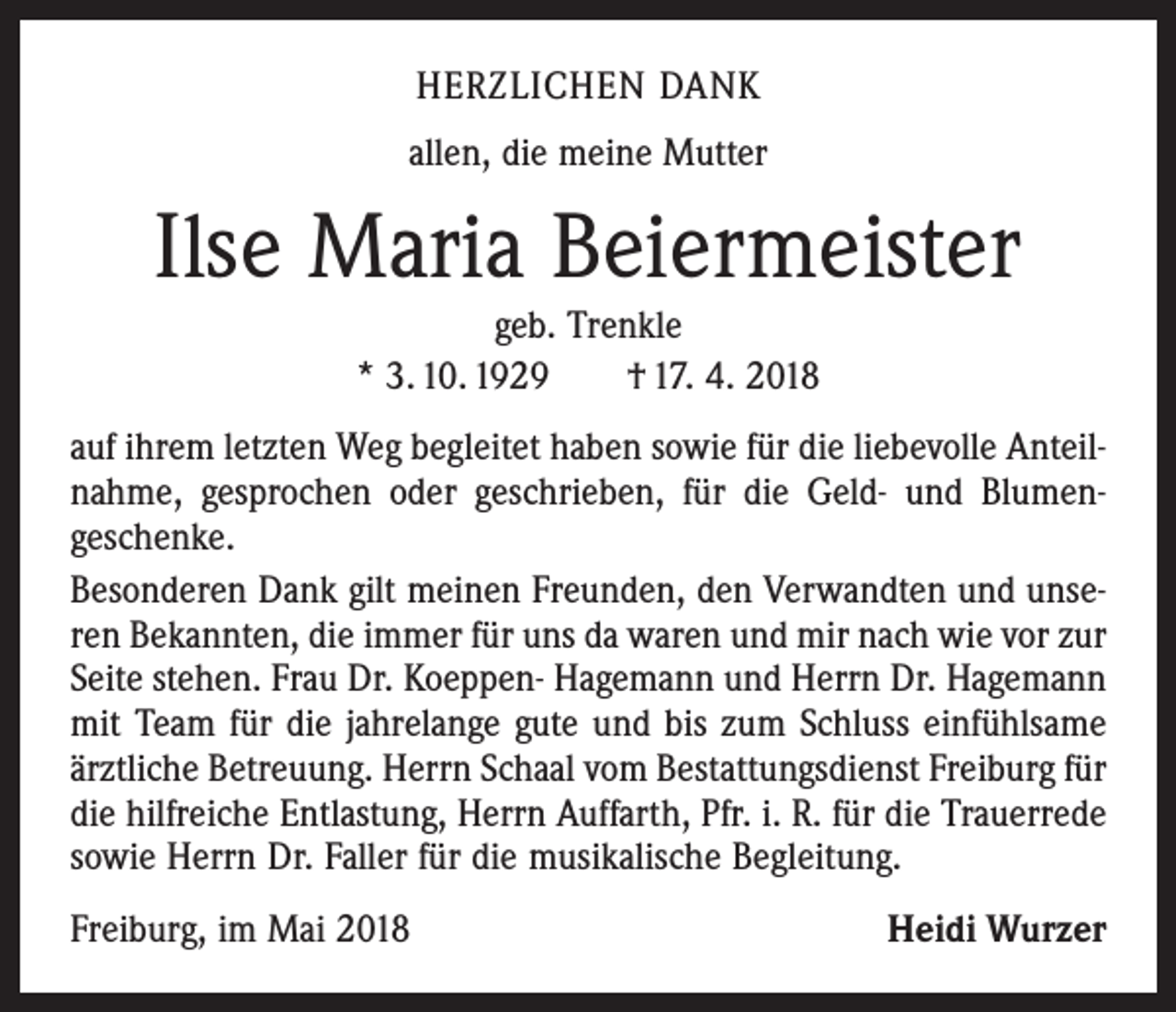<p>HERZLICHEN DANK<br />allen, die meine Mutter</p><p>Ilse Maria Beiermeister<br />geb. Trenkle<br />* 3. 10. 1929 † 17. 4. 2018</p><p>auf ihrem letzten Weg begleitet haben sowie für die liebevolle Anteilnahme, gesprochen oder geschrieben, für die Geld- und Blumen­<br />geschenke.<br />Besonderen Dank gilt meinen Freunden, den Verwandten und unseren Bekannten, die immer für uns da waren und mir nach wie vor zur<br />Seite stehen. Frau Dr. Koeppen- Hagemann und Herrn Dr. Hagemann<br />mit Team für die jahrelange gute und bis zum Schluss einfühlsame<br />ärztliche Betreuung. Herrn Schaal vom Bestattungsdienst Freiburg für<br />die hilfreiche Entlastung, Herrn Auffarth, Pfr. i. R. für die Trauerrede<br />sowie Herrn Dr. Faller für die musikalische Begleitung.<br />Freiburg, im Mai 2018</p><p>Heidi Wurzer</p>