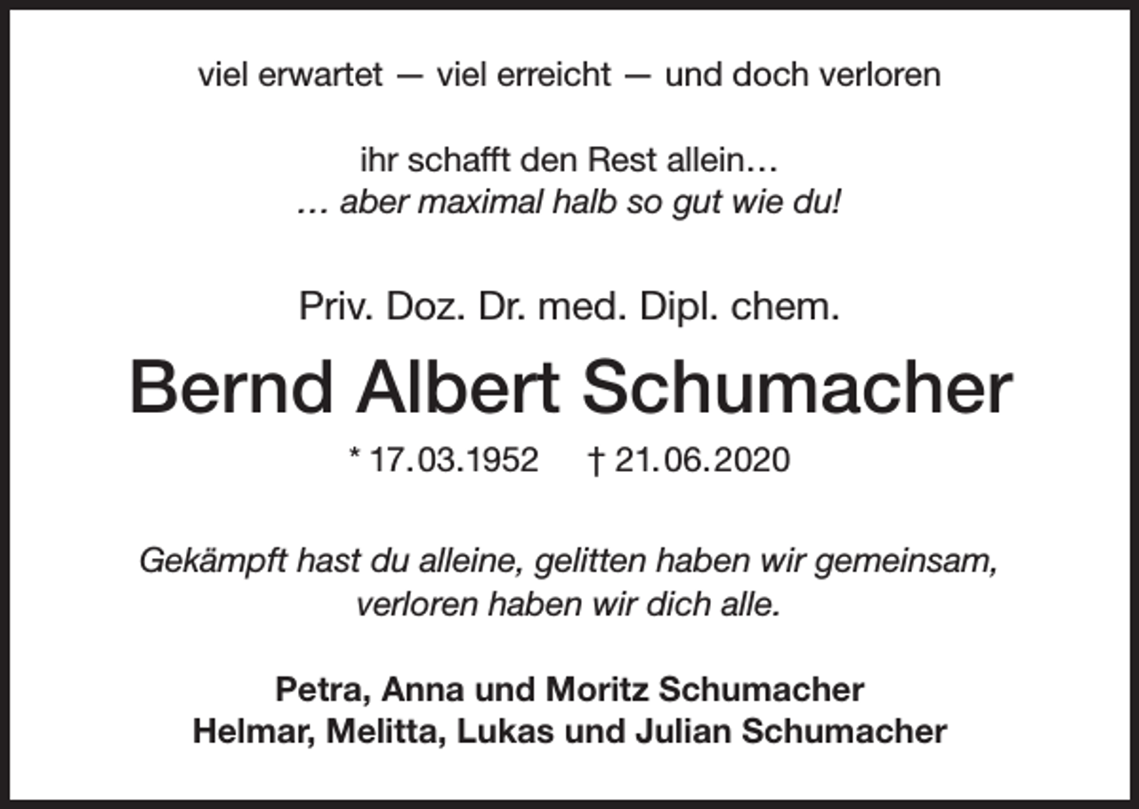 <p>viel erwartet — viel erreicht — und doch verloren<br />ihr schafft den Rest allein…<br />… aber maximal halb so gut wie du!</p><p>Priv. Doz. Dr. med. Dipl. chem.</p><p>Bernd Albert Schumacher<br />* 17.03.1952</p><p>† 21.06.2020</p><p>Gekämpft hast du alleine, gelitten haben wir gemeinsam,<br />verloren haben wir dich alle.<br />Petra, Anna und Moritz Schumacher<br />Helmar, Melitta, Lukas und Julian Schumacher</p>