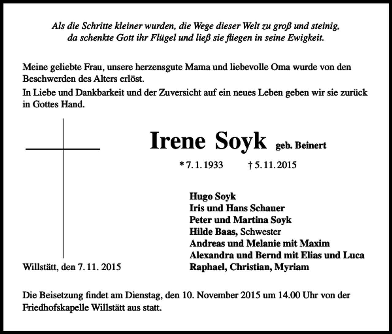 <p>Als die Schritte kleiner wurden, die Wege dieser Welt zu groß und steinig,<br />da schenkte Gott ihr Flügel und ließ sie fliegen in seine Ewigkeit.<br />Meine geliebte Frau, unsere herzensgute Mama und liebevolle Oma wurde von den<br />Beschwerden des Alters erlöst.<br />In Liebe und Dankbarkeit und der Zuversicht auf ein neues Leben geben wir sie zurück<br />in Gottes Hand.</p><p>Irene Soyk<br />* 7. 1. 1933</p><p>Willstätt, den 7. 11. 2015</p><p>geb. Beinert</p><p>† 5. 11. 2015</p><p>Hugo Soyk<br />Iris und Hans Schauer<br />Peter und Martina Soyk<br />Hilde Baas, Schwester<br />Andreas und Melanie mit Maxim<br />Alexandra und Bernd mit Elias und Luca<br />Raphael, Christian, Myriam</p><p>Die Beisetzung findet am Dienstag, den 10. November 2015 um 14.00 Uhr von der<br />Friedhofskapelle Willstätt aus statt.</p>
