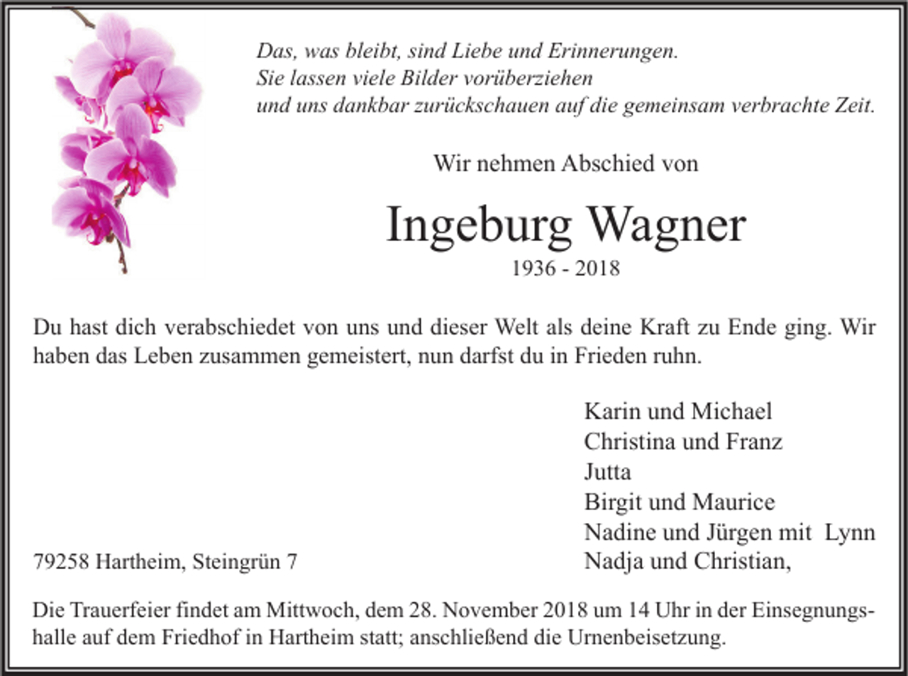 <p>Das, was bleibt, sind Liebe und Erinnerungen.<br />Sie lassen viele Bilder vorüberziehen<br />und uns dankbar zurückschauen auf die gemeinsam verbrachte Zeit.</p><p>Wir nehmen Abschied von</p><p>Ingeburg Wagner<br />1936 - 2018</p><p>Du hast dich verabschiedet von uns und dieser Welt als deine Kraft zu Ende ging. Wir<br />haben das Leben zusammen gemeistert, nun darfst du in Frieden ruhn.</p><p>79258 Hartheim, Steingrün 7</p><p>Karin und Michael<br />Christina und Franz<br />Jutta<br />Birgit und Maurice<br />Nadine und Jürgen mit Lynn<br />Nadja und Christian,</p><p>Die Trauerfeier findet am Mittwoch, dem 28. November 2018 um 14 Uhr in der Einsegnungshalle auf dem Friedhof in Hartheim statt; anschließend die Urnenbeisetzung.</p>