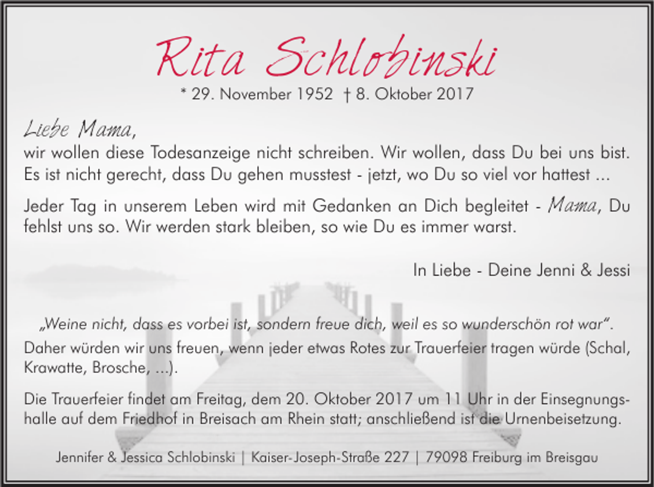 <p>Rita<br />Rit<br />a Schlobinski<br />S c hl o bi n s ki<br />** 29.<br />2 9. November<br />N o v e m b er 1952<br />1 9 5 2 †† 8.<br />8. Oktober<br />O kt o b er</p><p>Liebe<br />Li<br />e b e Mama<br />Ma ma ,</p><p>wir<br />oll e n didiese<br />es e TTodesanzeige<br />o d es a nz ei g e ninicht<br />c ht sschreiben.<br />c hr ei b e n. Wir<br />Wir wwollen,<br />oll e n, ddass<br />ass DDu<br />u bbei<br />ei uuns<br />ns bist.<br />wir wwollen<br />bist.<br />Es<br />ni c ht gerecht,<br />g er e c ht, dass<br />d ass Du<br />D u gehen<br />g e h e n musstest<br />m usst est --jjetzt,<br />etzt, wo<br />w o Du<br />D u sso<br />o viviel<br />el vvor<br />or hhattest<br />att est ...<br />Esist<br />ist nicht<br />...</p><p>JJeder<br />e d er Tag<br />T a g iinn unserem<br />u ns er e m Leben<br />L e b e n wird<br />wir d mit<br />mit Gedanken<br />G e d a n k e n an<br />a n Dich<br />Di c h begleitet<br />b e gl eit et -- MMama,<br />a m a , Du<br />Du<br />ffehlst<br />e hlst uns<br />u ns so.<br />s o. Wir<br />Wir werden<br />w er d e n stark<br />st ar k bleiben,<br />bl ei b e n, so<br />s o wie<br />wi e Du<br />D u es<br />es iimmer<br />m m er warst.<br />w arst.<br />IInn Liebe<br />Li e b e - Deine<br />D ei n e Jenni<br />J e n ni &amp;&amp; Jessi<br />J essi<br />„„Weine<br />W ei n e nicht,<br />ni c ht, dass<br />d ass es<br />es vvorbei<br />or b ei ist,<br />ist, ssondern<br />o n d er n frfreue<br />e u e dich,<br />di c h, weil<br />w eil es<br />es ssoo wunderschön<br />w u n d ers c h ö n rrot<br />ot war“.<br />w ar “.<br />Daher<br />D a h er wwürden<br />ür d e n wir<br />wir uuns<br />ns frfreuen,<br />e u e n, wwenn<br />e n n j jeder<br />e d er etetwas<br />w as RRotes<br />ot es zur<br />z ur Trauerfeier<br />Tr a u erf ei er tr<br />tragen<br />a g e n würde<br />w ür d e ((Schal,<br />S c h al,<br />Krawatte,<br />Kr a w att e, Br<br />Brosche,<br />os c h e, ...).<br />...).<br />Di e TrTrauerfeier<br />Die<br />a u erf ei er fifindet<br />n d et aam<br />m FrFreitag,<br />eit a g, ddem<br />e m 220.<br />0. Oktober<br />O kt o b er 22017<br />0 1 7 uum<br />m 11 UUhr<br />hr i in<br />n dder<br />er EiEinsegnungsns e g n u n gs hhalle<br />all e auf<br />a uf dem<br />d e m Fri<br />Friedhof<br />e d h of iin<br />n Breisach<br />Br eis a c h aam<br />m RRhein<br />h ei n ststatt;<br />att; aanschließend<br />ns c hli e ß e n d ist<br />ist di<br />die<br />e Urnenbeisetzung.<br />Ur n e n b eis etz u n g.<br />JJennifer<br />e n nif er &amp;&amp; JJessica<br />essi c a Schlobinski<br />S c hl o bi ns ki || Kaiser-Joseph-Straße<br />K ais er- J os e p h- Str a ß e 227<br />7 || 79098<br />7 9 0 9 8 Freiburg<br />Fr ei b ur g iimm Breisgau<br />Br eis g a u</p>