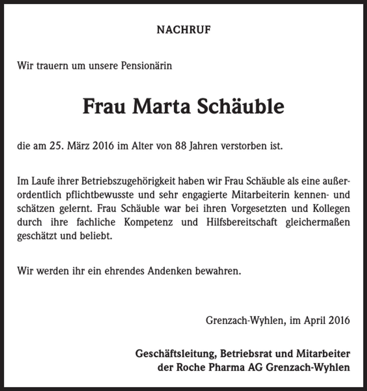 <p>NACHRUF<br />Wir trauern um unsere Pensionärin</p><p>Frau Marta Schäuble<br />die am 25. März 2016 im Alter von 88 Jahren verstorben ist.<br />Im Laufe ihrer Betriebszugehörigkeit haben wir Frau Schäuble als eine außerordentlich pflichtbewusste und sehr engagierte Mitarbeiterin kennen- und<br />schätzen gelernt. Frau Schäuble war bei ihren Vorgesetzten und Kollegen<br />durch ihre fachliche Kompetenz und Hilfsbereitschaft gleichermaßen<br />geschätzt und beliebt.<br />Wir werden ihr ein ehrendes Andenken bewahren.</p><p>Grenzach-Wyhlen, im April 2016<br />Geschäftsleitung, Betriebsrat und Mitarbeiter<br />der Roche Pharma AG Grenzach-Wyhlen</p>