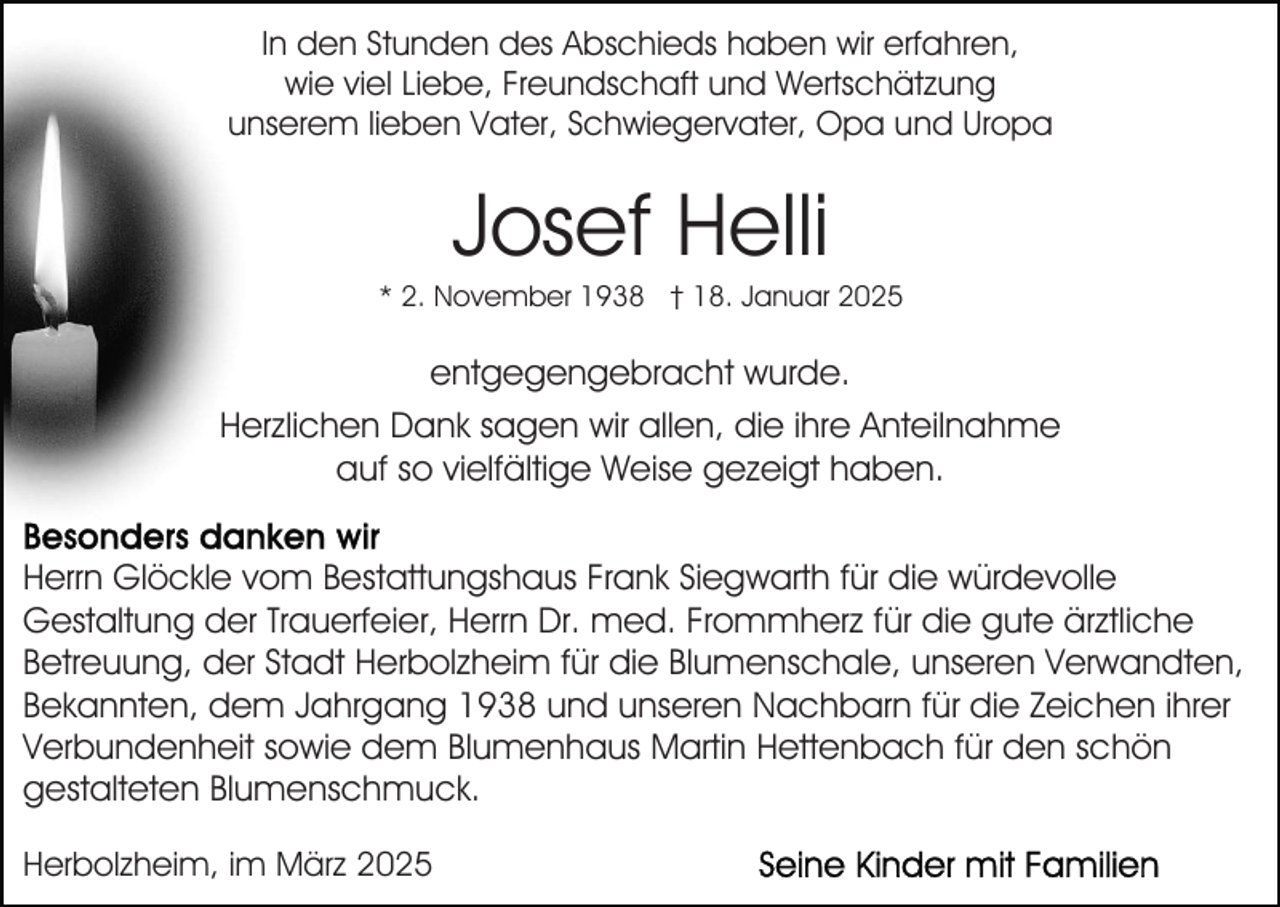 <p>In den Stunden des Abschieds haben wir erfahren,<br />wie viel Liebe, Freundschaft und Wertschätzung<br />unserem lieben Vater, Schwiegervater, Opa und Uropa</p><p>Josef Helli<br />* 2. November 1938 † 18. Januar 2025</p><p>entgegengebracht wurde.<br />Herzlichen Dank sagen wir allen, die ihre Anteilnahme<br />auf so vielfältige Weise gezeigt haben.<br />Herrn Glöckle vom Bestattungshaus Frank Siegwarth für die würdevolle<br />Gestaltung der Trauerfeier, Herrn Dr. med. Frommherz für die gute ärztliche<br />Betreuung, der Stadt Herbolzheim für die Blumenschale, unseren Verwandten,<br />Bekannten, dem Jahrgang 1938 und unseren Nachbarn für die Zeichen ihrer<br />Verbundenheit sowie dem Blumenhaus Martin Hettenbach für den schön<br />gestalteten Blumenschmuck.<br />Herbolzheim, im März 2025</p>