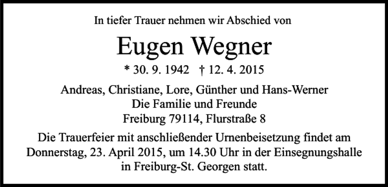 <p>In tiefer Trauer nehmen wir Abschied von</p><p>Eugen Wegner<br />* 30. 9. 1942 † 12. 4. 2015</p><p>Andreas, Christiane, Lore, Günther und Hans-Werner<br />Die Familie und Freunde<br />Freiburg 79114, Flurstraße 8<br />Die Trauerfeier mit anschließender Urnenbeisetzung findet am<br />Donnerstag, 23. April 2015, um 14.30 Uhr in der Einsegnungshalle<br />in Freiburg-St. Georgen statt.</p>