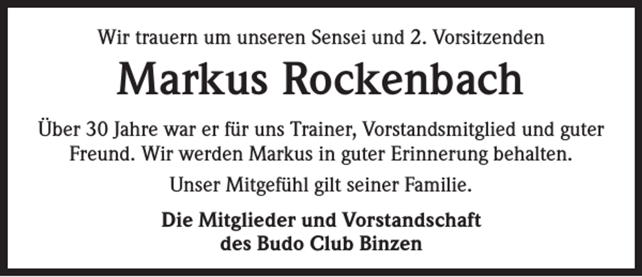 <p>Wir trauern um unseren Sensei und 2. Vorsitzenden</p><p>Markus Rockenbach<br />Über 30 Jahre war er für uns Trainer, Vorstandsmitglied und guter<br />Freund. Wir werden Markus in guter Erinnerung behalten.<br />Unser Mitgefühl gilt seiner Familie.<br />Die Mitglieder und Vorstandschaft<br />des Budo Club Binzen</p>
