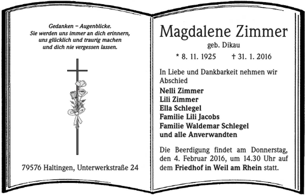 <p>Gedanken – Augenblicke.<br />Sie werden uns immer an dich erinnern,<br />uns glücklich und traurig machen<br />und dich nie vergessen lassen.</p><p>Magdalene Zimmer<br />geb. Dikau<br />* 8. 11. 1925 † 31. 1. 2016</p><p>In Liebe und Dankbarkeit nehmen wir<br />Abschied<br />Nelli Zimmer<br />Lili Zimmer<br />Ella Schlegel<br />Familie Lili Jacobs<br />Familie Waldemar Schlegel<br />und alle Anverwandten</p><p>79576 Haltingen, Unterwerkstraße 24</p><p>Die Beerdigung findet am Donnerstag,<br />den 4. Februar 2016, um 14.30 Uhr auf<br />dem Friedhof in Weil am Rhein statt.</p>