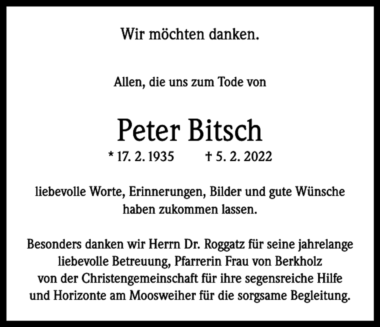 <p>Wir möchten danken.<br />Allen, die uns zum Tode von</p><p>Peter Bitsch</p><p>* 17. 2. 1935</p><p>† 5. 2. 2022</p><p>liebevolle Worte, Erinnerungen, Bilder und gute Wünsche<br />haben zukommen lassen.<br />Besonders danken wir Herrn Dr. Roggatz für seine jahrelange<br />liebevolle Betreuung, Pfarrerin Frau von Berkholz<br />von der Christengemeinschaft für ihre segensreiche Hilfe<br />und Horizonte am Moosweiher für die sorgsame Begleitung.</p>