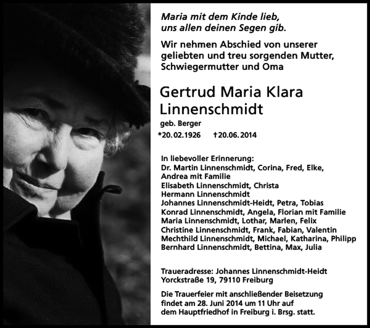 <p>Maria mit dem Kinde lieb,<br />uns allen deinen Segen gib.<br />Wir nehmen Abschied von unserer<br />geliebten und treu sorgenden Mutter,<br />Schwiegermutter und Oma</p><p>Gertrud Maria Klara<br />Linnenschmidt<br />geb. Berger<br />*20. 02.1926</p><p>† 20.06. 2014</p><p>In liebevoller Erinnerung:<br />Dr. Martin Linnenschmidt, Corina, Fred, Elke,<br />Andrea mit Familie<br />Elisabeth Linnenschmidt, Christa<br />Hermann Linnenschmidt<br />Johannes Linnenschmidt-Heidt, Petra, Tobias<br />Konrad Linnenschmidt, Angela, Florian mit Familie<br />Maria Linnenschmidt, Lothar, Marlen, Felix<br />Christine Linnenschmidt, Frank, Fabian, Valentin<br />Mechthild Linnenschmidt, Michael, Katharina, Philipp<br />Bernhard Linnenschmidt, Bettina, Max, Julia<br />Traueradresse: Johannes Linnenschmidt-Heidt<br />Yorckstraße 19, 79110 Freiburg<br />Die Trauerfeier mit anschließender Beisetzung<br />findet am 28. Juni 2014 um 11 Uhr auf<br />dem Hauptfriedhof in Freiburg i. Brsg. statt.</p>