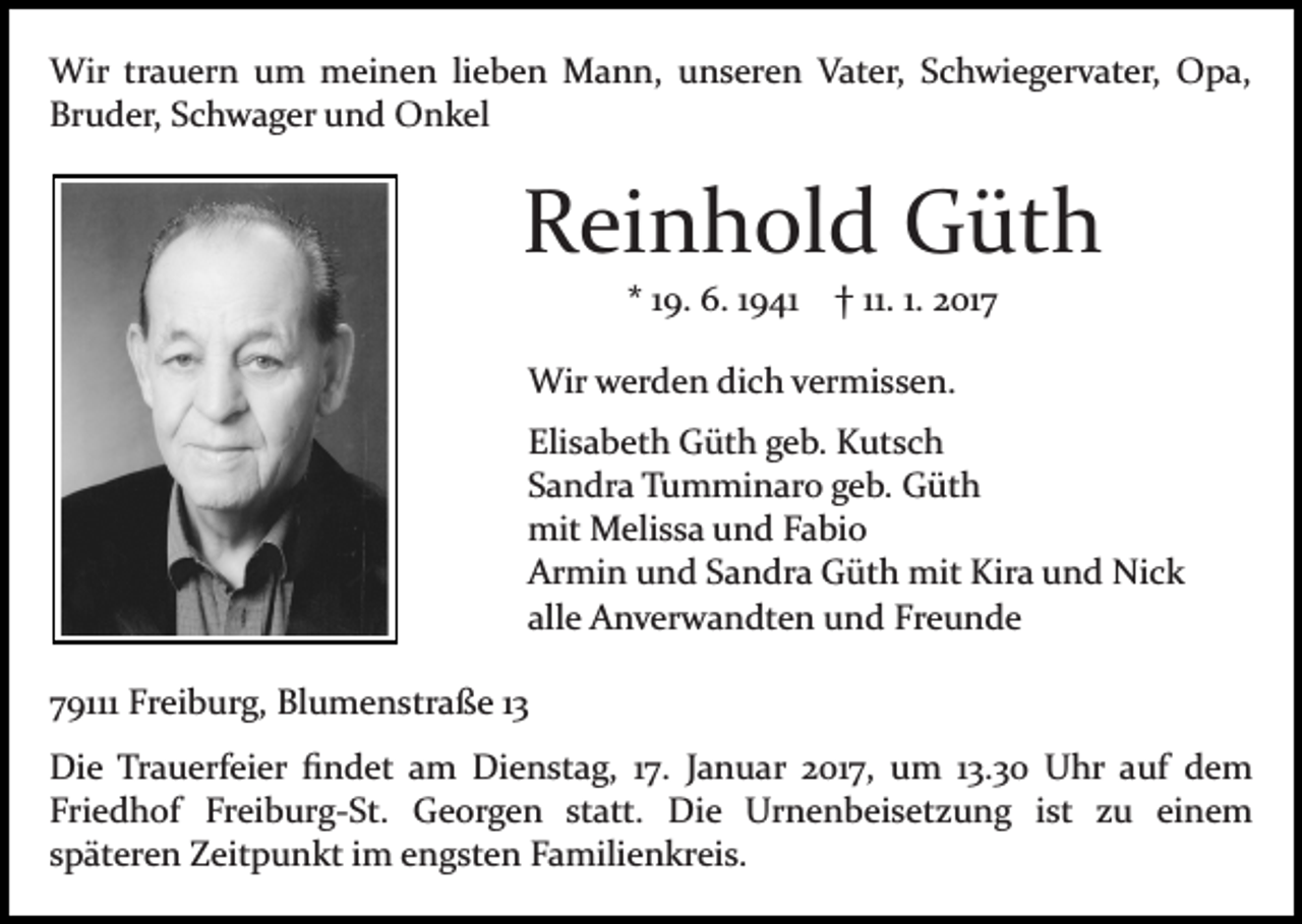 <p>Wir trauern um meinen lieben Mann, unseren Vater, Schwiegervater, Opa,<br />Bruder, Schwager und Onkel</p><p>Reinhold Güth<br />* 19. 6. 1941 † 11. 1. 2017<br />Wir werden dich vermissen.<br />Elisabeth Güth geb. Kutsch<br />Sandra Tumminaro geb. Güth<br />mit Melissa und Fabio<br />Armin und Sandra Güth mit Kira und Nick<br />alle Anverwandten und Freunde<br />79111 Freiburg, Blumenstraße 13<br />Die Trauerfeier ﬁndet am Dienstag, 17. Januar 2017, um 13.30 Uhr auf dem<br />Friedhof Freiburg­St. Georgen statt. Die Urnenbeisetzung ist zu einem<br />späteren Zeitpunkt im engsten Familienkreis.</p>