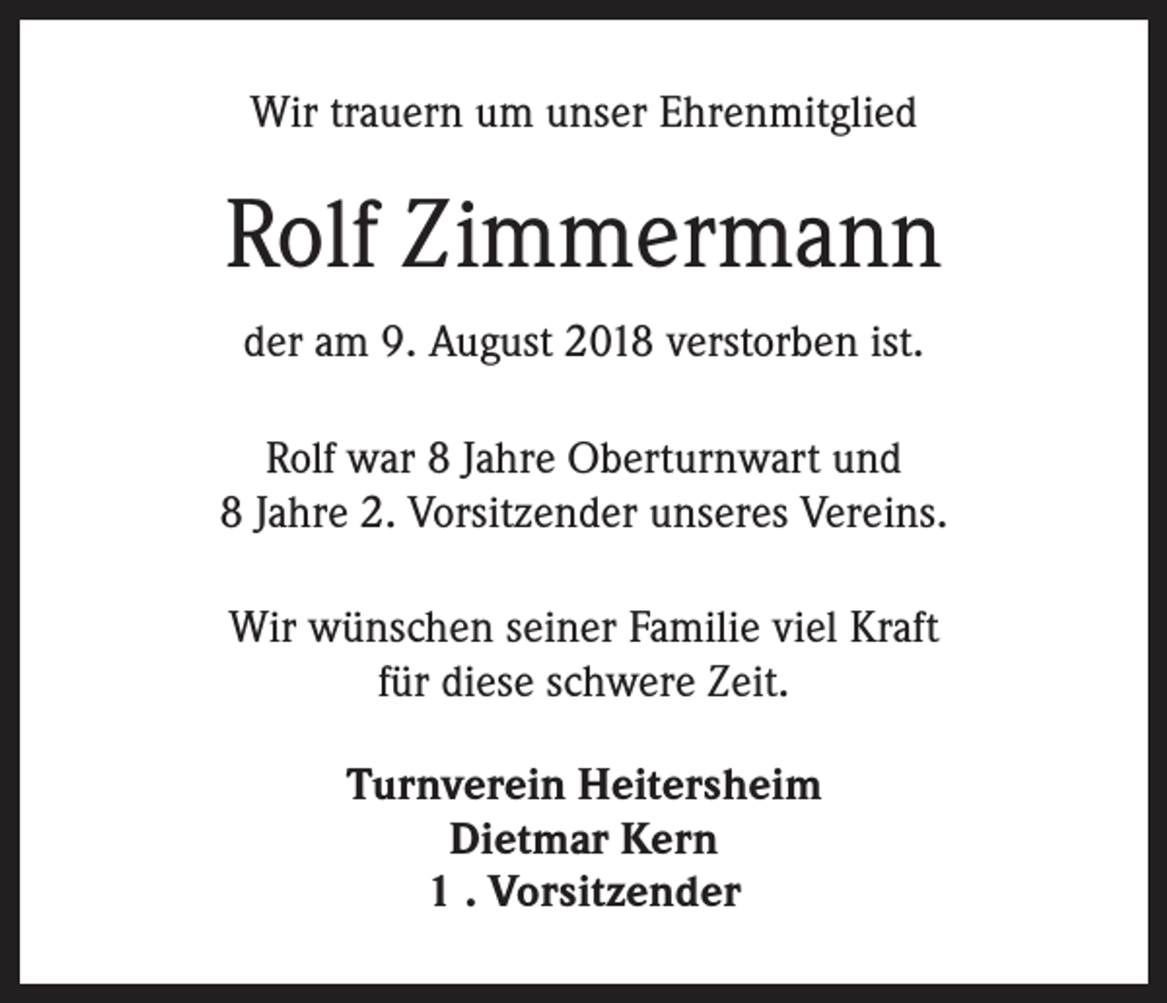 <p>Wir trauern um unser Ehrenmitglied</p><p>Rolf Zimmermann<br />der am 9. August 2018 verstorben ist.<br />Rolf war 8 Jahre Oberturnwart und<br />8 Jahre 2. Vorsitzender unseres Vereins.<br />Wir wünschen seiner Familie viel Kraft<br />für diese schwere Zeit.<br />Turnverein Heitersheim<br />Dietmar Kern<br />1 . Vorsitzender</p>
