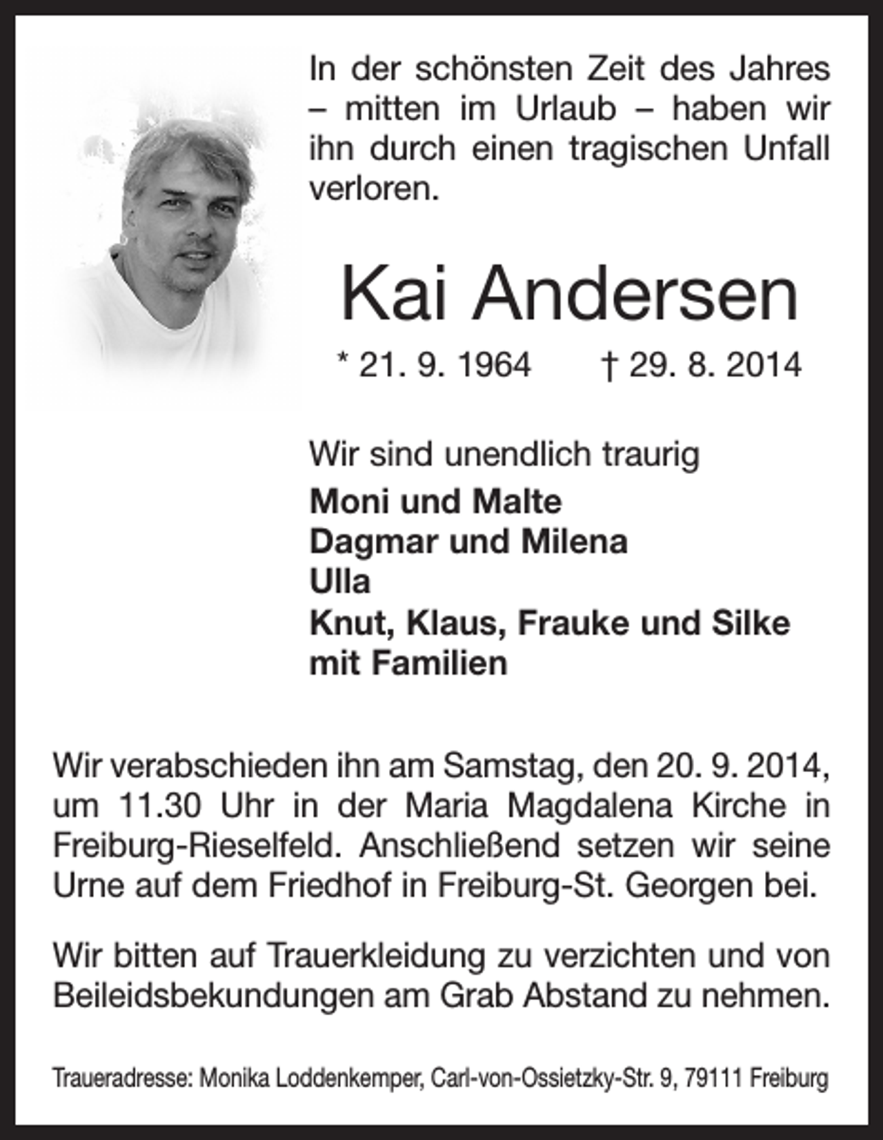 <p>In der schönsten Zeit des Jahres<br />– mitten im Urlaub – haben wir<br />ihn durch einen tragischen Unfall<br />­verloren.</p><p>Kai Andersen<br />* 21. 9. 1964 † 29. 8. 2014<br />Wir sind unendlich traurig<br />Moni und Malte<br />Dagmar und Milena<br />Ulla<br />Knut, Klaus, Frauke und Silke<br />mit Familien<br />Wir verabschieden ihn am Samstag, den 20. 9. 2014,<br />um 11.30 Uhr in der Maria Magdalena Kirche in<br />Freiburg-Rieselfeld. Anschließend setzen wir seine<br />Urne auf dem Friedhof in Freiburg-St. Georgen bei.<br />Wir bitten auf Trauerkleidung zu verzichten und von<br />Beileidsbekundungen am Grab Abstand zu nehmen.<br />Traueradresse: Monika Loddenkemper, Carl-von-Ossietzky-Str. 9, 79111 Freiburg</p>