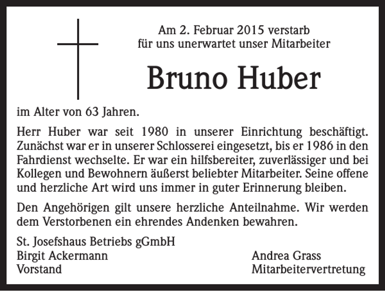 <p>Am 2. Februar 2015 verstarb<br />für uns unerwartet unser Mitarbeiter</p><p>Bruno Huber<br />im Alter von 63 Jahren.<br />Herr Huber war seit 1980 in unserer Einrichtung beschäftigt.<br />Zunächst war er in unserer Schlosserei eingesetzt, bis er 1986 in den<br />Fahrdienst wechselte. Er war ein hilfsbereiter, zuverlässiger und bei<br />Kollegen und Bewohnern äußerst beliebter Mitarbeiter. Seine offene<br />und herzliche Art wird uns immer in guter Erinnerung bleiben.<br />Den Angehörigen gilt unsere herzliche Anteilnahme. Wir werden<br />dem Verstorbenen ein ehrendes Andenken bewahren.<br />St. Josefshaus Betriebs gGmbH<br />Birgit Ackermann<br />Andrea Grass<br />Vorstand Mitarbeitervertretung</p>