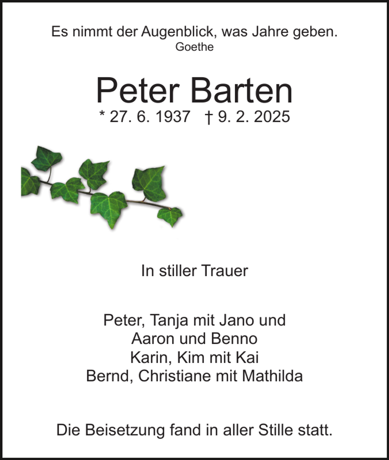 <p>Es nimmt der Augenblick, was Jahre geben.<br />Goethe</p><p>Peter Barten<br />* 27. 6. 1937 † 9. 2. 2025</p><p>In stiller Trauer<br />Peter, Tanja mit Jano und<br />Aaron und Benno<br />Karin, Kim mit Kai<br />Bernd, Christiane mit Mathilda<br />Die Beisetzung fand in aller Stille statt.</p>