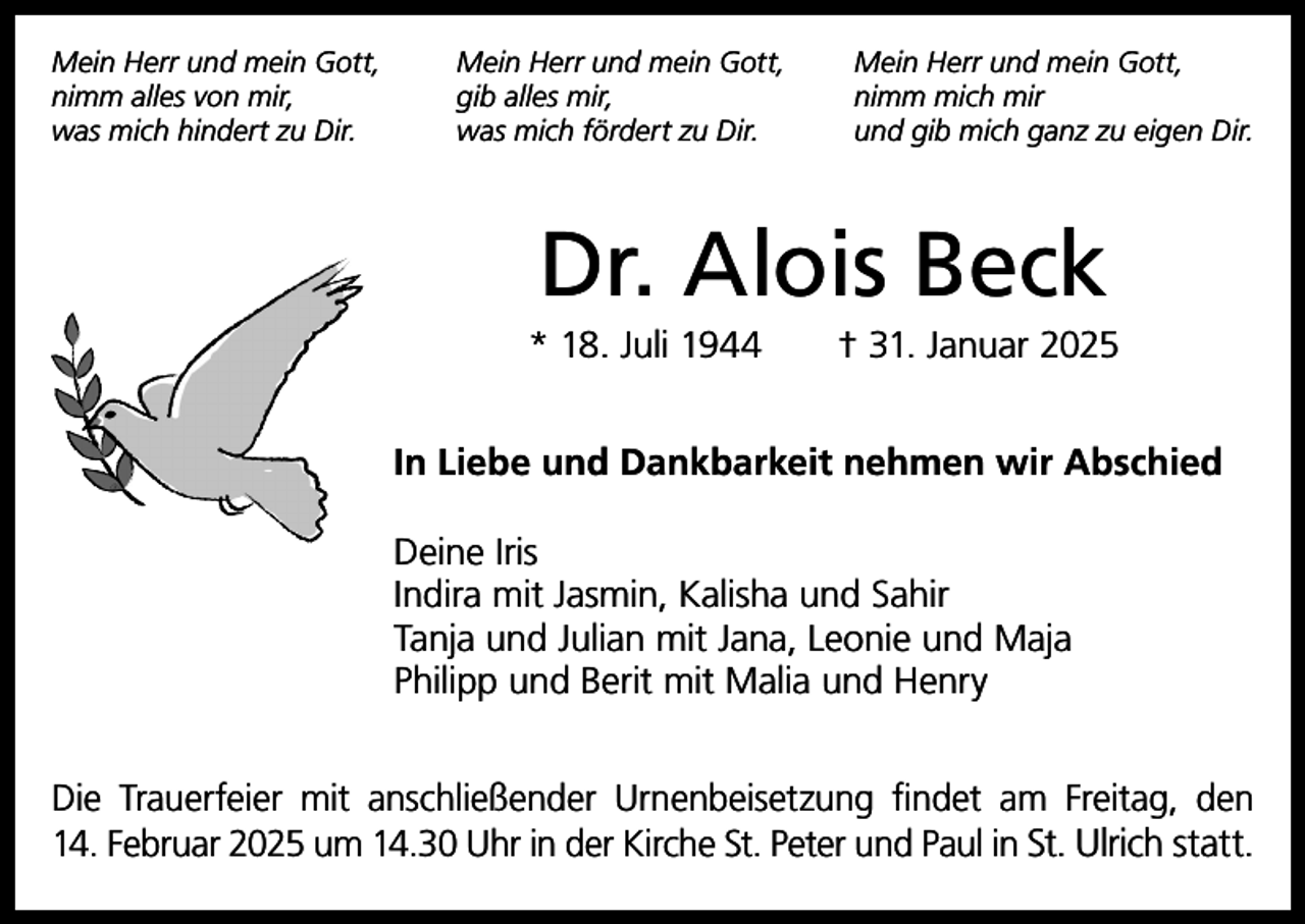 <p>Mein Herr und mein Gott,<br />nimm alles von mir,<br />was mich hindert zu Dir.</p><p>Mein Herr und mein Gott,<br />gib alles mir,<br />was mich fördert zu Dir.</p><p>Mein Herr und mein Gott,<br />nimm mich mir<br />und gib mich ganz zu eigen Dir.</p><p>Dr. Alois Beck<br />* 18. Juli 1944 † 31. Januar 2025<br />In Liebe und Dankbarkeit nehmen wir Abschied<br />Deine Iris<br />Indira mit Jasmin, Kalisha und Sahir<br />Tanja und Julian mit Jana, Leonie und Maja<br />Philipp und Berit mit Malia und Henry<br />Die Trauerfeier mit anschließender Urnenbeisetzung findet am Freitag, den<br />14. Februar 2025 um 14.30 Uhr in der Kirche St. Peter und Paul in St. Ulrich statt.</p>