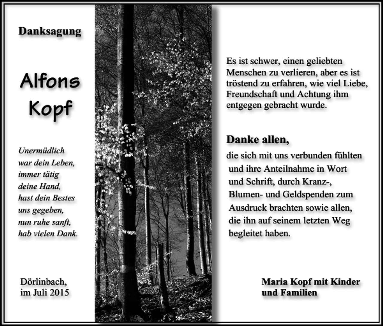 <p>Danksagung</p><p>Alfons<br />Kopf<br />Unermüdlich<br />war dein Leben,<br />immer tätig<br />deine Hand,<br />hast dein Bestes<br />uns gegeben,<br />nun ruhe sanft,<br />hab vielen Dank.</p><p>Dörlinbach,<br />im Juli 2015</p><p>Es ist schwer, einen geliebten<br />Menschen zu verlieren, aber es ist<br />tröstend zu erfahren, wie viel Liebe,<br />Freundschaft und Achtung ihm<br />entgegen gebracht wurde.</p><p>Danke allen,<br />die sich mit uns verbunden fühlten<br />und ihre Anteilnahme in Wort<br />und Schrift, durch Kranz-,<br />Blumen- und Geldspenden zum<br />Ausdruck brachten sowie allen,<br />die ihn auf seinem letzten Weg<br />begleitet haben.</p><p>Maria Kopf mit Kinder<br />und Familien</p>