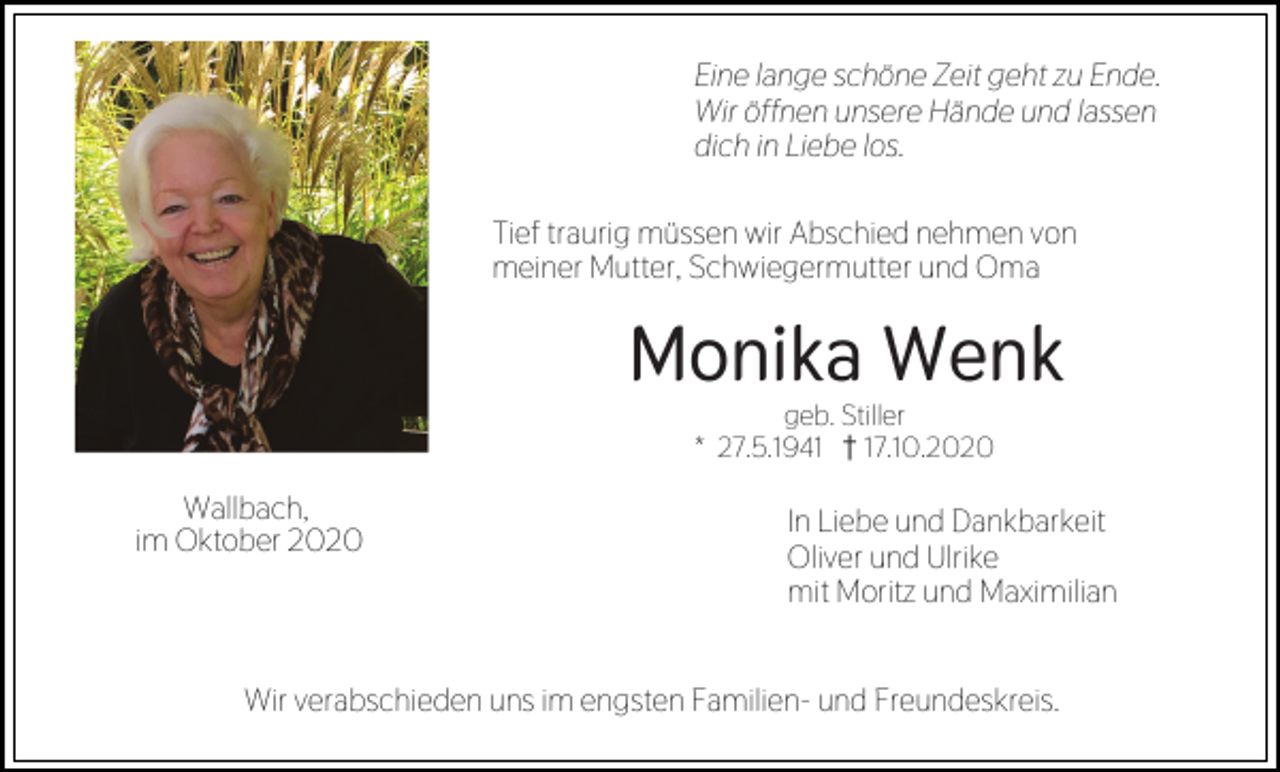 <p>Eine lange schöne Zeit geht zu Ende.<br />Wir öffnen unsere Hände und lassen<br />dich in Liebe los.<br />Tief traurig müssen wir Abschied nehmen von<br />meiner Mutter, Schwiegermutter und Oma</p><p>Monika Wenk<br />geb. Stiller<br />* 27.5.1941 z17.10.2020</p><p>Wallbach,<br />im Oktober 2020</p><p>In Liebe und Dankbarkeit<br />Oliver und Ulrike<br />mit Moritz und Maximilian</p><p>Wir verabschieden uns im engsten Familien- und Freundeskreis.</p>