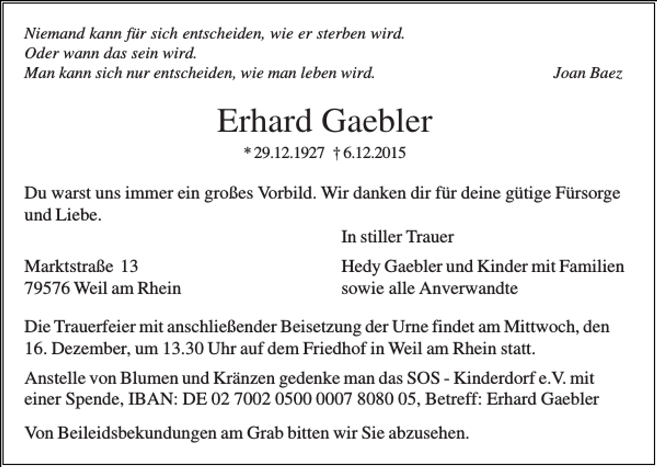 <p>Niemand kann für sich entscheiden, wie er sterben wird.<br />Oder wann das sein wird.<br />Man kann sich nur entscheiden, wie man leben wird.</p><p>Joan Baez</p><p>Erhard Gaebler<br />* 29.12.1927 † 6.12.2015</p><p>Du warst uns immer ein großes Vorbild. Wir danken dir für deine gütige Fürsorge<br />und Liebe.<br />In stiller Trauer<br />Marktstraße 13<br />79576 Weil am Rhein</p><p>Hedy Gaebler und Kinder mit Familien<br />sowie alle Anverwandte</p><p>Die Trauerfeier mit anschließender Beisetzung der Urne findet am Mittwoch, den<br />16. Dezember, um 13.30 Uhr auf dem Friedhof in Weil am Rhein statt.<br />Anstelle von Blumen und Kränzen gedenke man das SOS - Kinderdorf e.V. mit<br />einer Spende, IBAN: DE 02 7002 0507 8085, Betreff: Erhard Gaebler<br />Von Beileidsbekundungen am Grab bitten wir Sie abzusehen.</p>