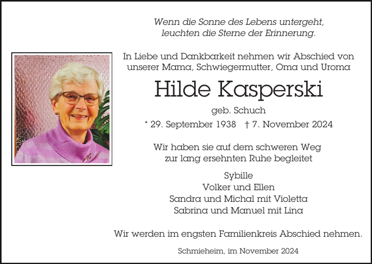 <p>Wenn die Sonne des Lebens untergeht,<br />leuchten die Sterne der Erinnerung.<br />In Liebe und Dankbarkeit nehmen wir Abschied von<br />unserer Mama, Schwiegermutter, Oma und Uroma</p><p>Hilde Kasperski<br />geb. Schuch<br />* 29. September 1938 † 7. November 2024<br />Wir haben sie auf dem schweren Weg<br />zur lang ersehnten Ruhe begleitet<br />Sybille<br />Volker und Ellen<br />Sandra und Michal mit Violetta<br />Sabrina und Manuel mit Lina<br />Wir werden im engsten Familienkreis Abschied nehmen.<br />Schmieheim, im November 2024</p>