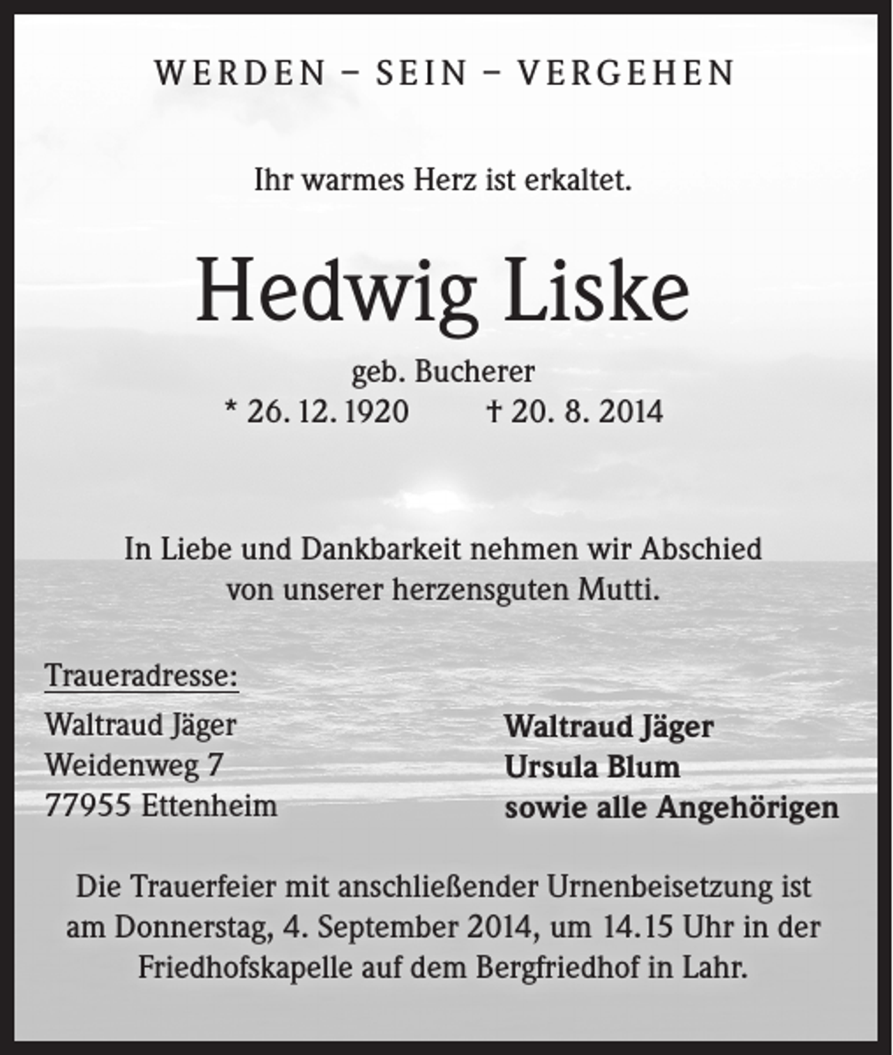 <p>W E R D E N – S E I N – V E R G E H E N<br />Ihr warmes Herz ist erkaltet.</p><p>Hedwig Liske<br />geb. Bucherer<br />* 26. 12. 1920 † 20. 8. 2014</p><p>In Liebe und Dankbarkeit nehmen wir Abschied<br />von unserer herzensguten Mutti.<br />Traueradresse:<br />Waltraud Jäger<br />Weidenweg 7955 Ettenheim</p><p>Waltraud Jäger<br />Ursula Blum<br />sowie alle Angehörigen</p><p>Die Trauerfeier mit anschließender Urnenbeisetzung ist<br />am Donnerstag, 4. September 2014, um 14.15 Uhr in der<br />Friedhofskapelle auf dem Bergfriedhof in Lahr.</p>