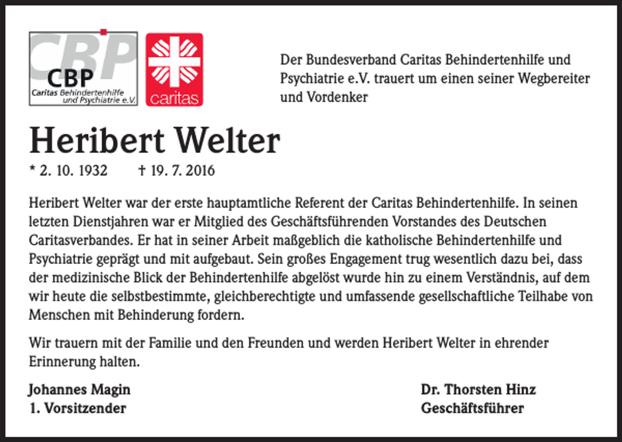 <p>Der Bundesverband Caritas Behindertenhilfe und<br />Psychiatrie e.V. trauert um einen seiner Wegbereiter<br />und Vordenker</p><p>Heribert Welter<br />* 2. 10. 1932 † 19. 7. 2016</p><p>Heribert Welter war der erste hauptamtliche Referent der Caritas Behindertenhilfe. In seinen<br />letzten Dienstjahren war er Mitglied des Geschäftsführenden Vorstandes des Deutschen<br />Caritasverbandes. Er hat in seiner Arbeit maßgeblich die katholische Behindertenhilfe und<br />Psychiatrie geprägt und mit aufgebaut. Sein großes Engagement trug wesentlich dazu bei, dass<br />der medizinische Blick der Behindertenhilfe abgelöst wurde hin zu einem Verständnis, auf dem<br />wir heute die selbstbestimmte, gleichberechtigte und umfassende gesellschaftliche Teilhabe von<br />Menschen mit Behinderung fordern.<br />Wir trauern mit der Familie und den Freunden und werden Heribert Welter in ehrender<br />Erinnerung halten.<br />Johannes Magin<br />1. Vorsitzender</p><p>Dr. Thorsten Hinz<br />Geschäftsführer</p>