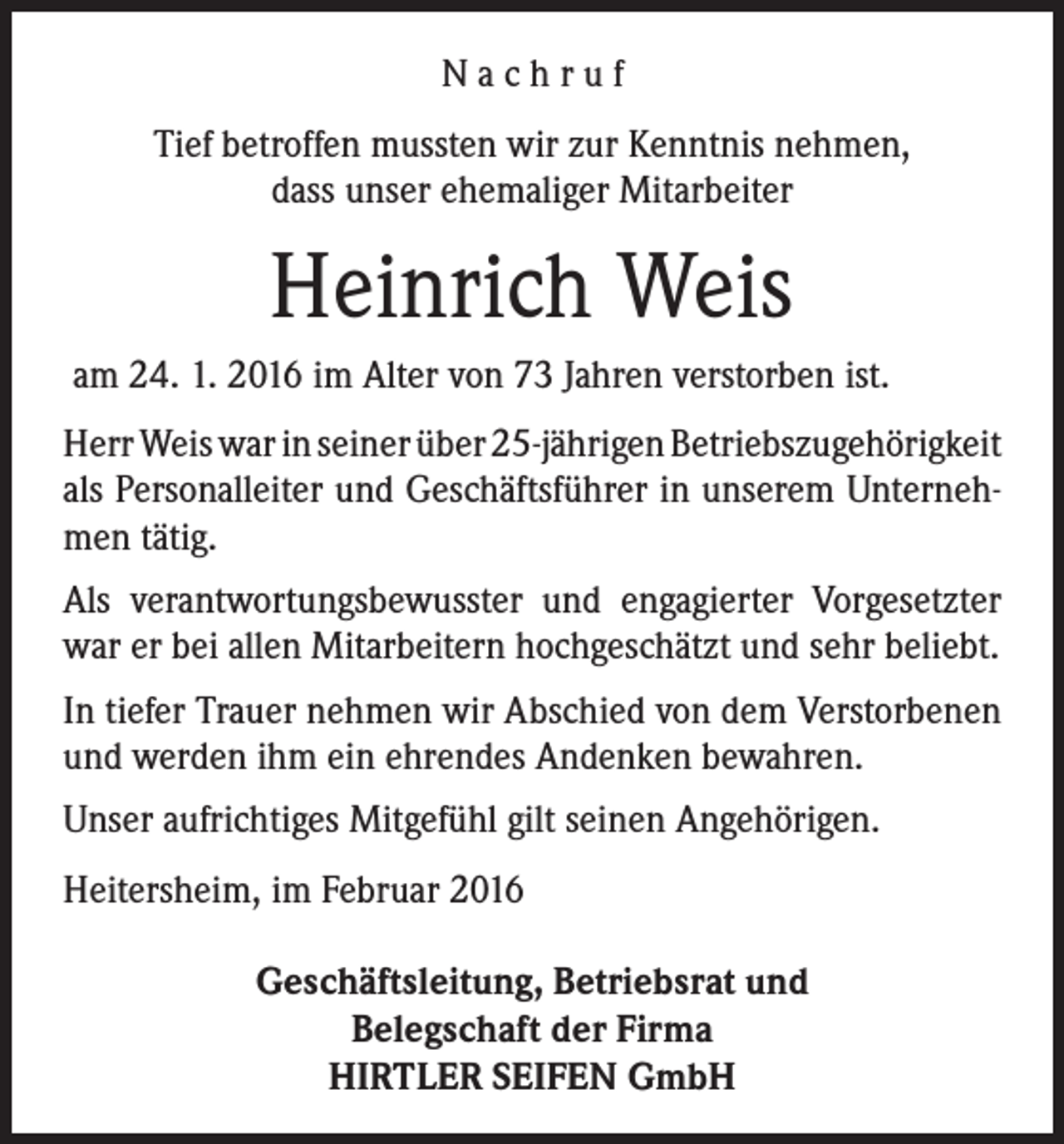 <p>Nachruf<br />Tief betroffen mussten wir zur Kenntnis nehmen,<br />dass unser ehemaliger Mitarbeiter</p><p>Heinrich Weis<br />am 24. 1. 2016 im Alter von 73 Jahren verstorben ist.<br />Herr Weis war in seiner über 25-jährigen Betriebszugehörigkeit<br />als Personalleiter und Geschäftsführer in unserem Unternehmen tätig.<br />Als verantwortungsbewusster und engagierter Vorgesetzter<br />war er bei allen Mitarbeitern hochgeschätzt und sehr beliebt.<br />In tiefer Trauer nehmen wir Abschied von dem Verstorbenen<br />und werden ihm ein ehrendes Andenken bewahren.<br />Unser aufrichtiges Mitgefühl gilt seinen Angehörigen.<br />Heitersheim, im Februar 2016<br />Geschäftsleitung, Betriebsrat und<br />Belegschaft der Firma<br />HIRTLER SEIFEN GmbH</p>