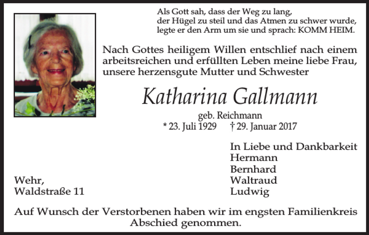 <p>Als Gott sah, dass der Weg zu lang,<br />der Hügel zu steil und das Atmen zu schwer wurde,<br />legte er den Arm um sie und sprach: KOMM HEIM.</p><p>Nach Gottes heiligem Willen entschlief nach einem<br />arbeitsreichen und erfüllten Leben meine liebe Frau,<br />unsere herzensgute Mutter und Schwester</p><p>Katharina Gallmann<br />geb. Reichmann<br />* 23. Juli 19. Januar 2017</p><p>Wehr,<br />Waldstraße 11</p><p>In Liebe und Dankbarkeit<br />Hermann<br />Bernhard<br />Waltraud<br />Ludwig</p><p>Auf Wunsch der Verstorbenen haben wir im engsten Familienkreis<br />Abschied genommen.</p>