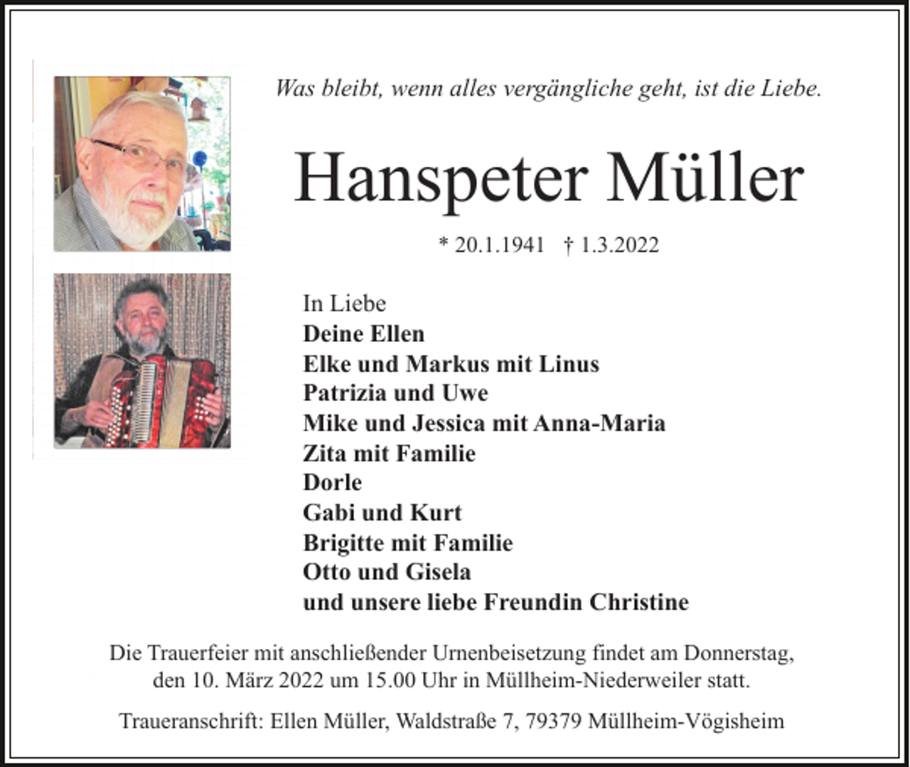 <p>Was bleibt, wenn alles vergängliche geht, ist die Liebe.</p><p>Hanspeter Müller<br />* 20.1.1941 † 1.3.2022</p><p>In Liebe<br />Deine Ellen<br />Elke und Markus mit Linus<br />Patrizia und Uwe<br />Mike und Jessica mit Anna-Maria<br />Zita mit Familie<br />Dorle<br />Gabi und Kurt<br />Brigitte mit Familie<br />Otto und Gisela<br />und unsere liebe Freundin Christine<br />Die Trauerfeier mit anschließender Urnenbeisetzung findet am Donnerstag,<br />den 10. März 2022 um 15.00 Uhr in Müllheim-Niederweiler statt.<br />Traueranschrift: Ellen Müller, Waldstraße 7, 79379 Müllheim-Vögisheim</p>