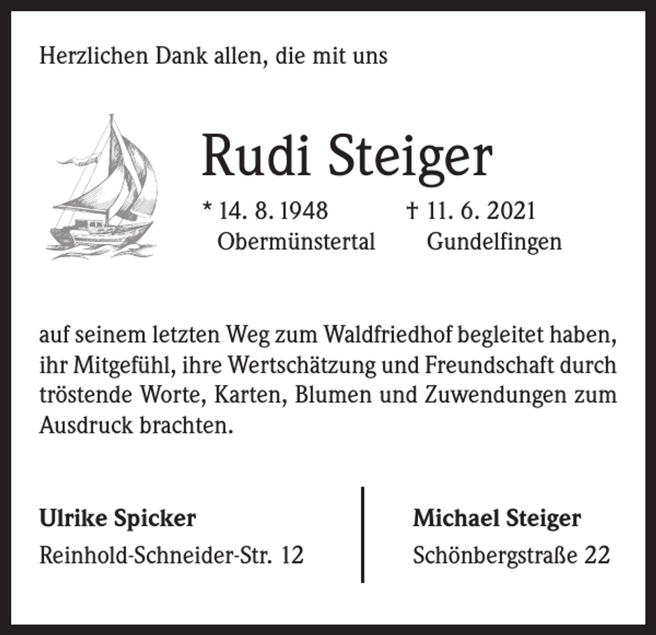 <p>Herzlichen Dank allen, die mit uns</p><p>Rudi Steiger<br />* 14. 8. 1948 † 11. 6. 2021<br />Obermünstertal Gundelfingen<br />auf seinem letzten Weg zum Waldfriedhof begleitet haben,<br />ihr Mitgefühl, ihre Wertschätzung und Freundschaft durch<br />tröstende Worte, Karten, Blumen und Zuwendungen zum<br />Ausdruck brachten.<br />Ulrike Spicker<br />Reinhold-Schneider-Str. 12</p><p>Michael Steiger<br />Schönbergstraße 22</p>