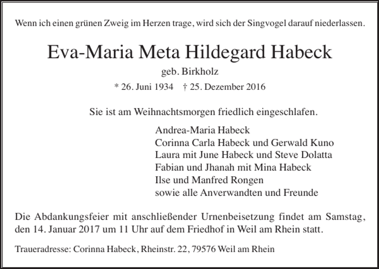 <p>Wenn ich einen grünen Zweig im Herzen trage, wird sich der Singvogel darauf niederlassen.</p><p>Eva-Maria Meta Hildegard Habeck<br />geb. Birkholz<br />* 26. Juni 1934 † 25. Dezember 2016</p><p>Sie ist am Weihnachtsmorgen friedlich eingeschlafen.<br />Andrea-Maria Habeck<br />Corinna Carla Habeck und Gerwald Kuno<br />Laura mit June Habeck und Steve Dolatta<br />Fabian und Jhanah mit Mina Habeck<br />Ilse und Manfred Rongen<br />sowie alle Anverwandten und Freunde<br />Die Abdankungsfeier mit anschließender Urnenbeisetzung findet am Samstag,<br />den 14. Januar 2017 um 11 Uhr auf dem Friedhof in Weil am Rhein statt.<br />Traueradresse: Corinna Habeck, Rheinstr. 22, 79576 Weil am Rhein</p>