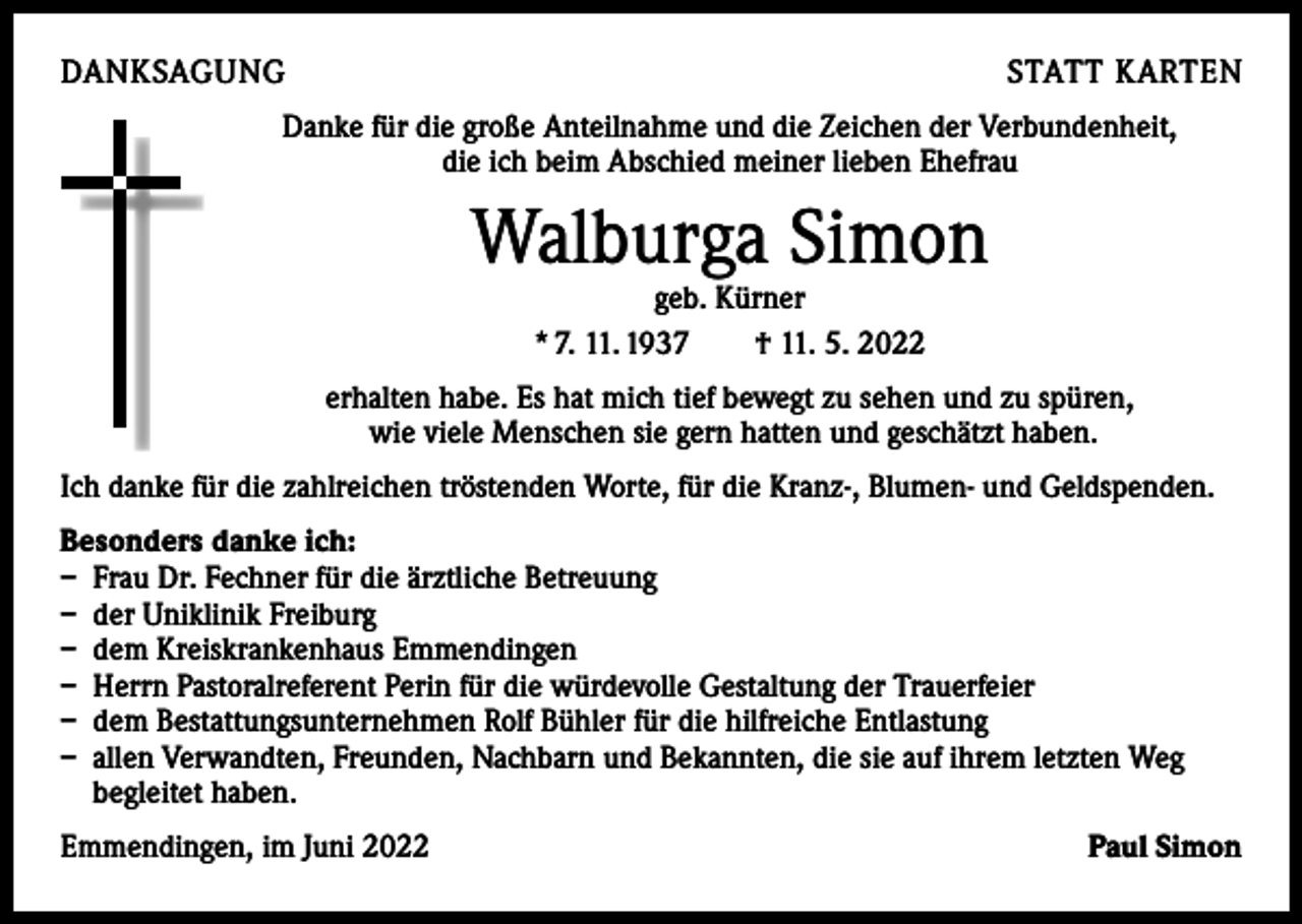 <p>DANKSAGUNG</p><p>STATT KARTEN</p><p>Danke für die große Anteilnahme und die Zeichen der Verbundenheit,<br />die ich beim Abschied meiner lieben Ehefrau</p><p>Walburga Simon<br />geb. Kürner<br />* 7. 11. 1937 † 11. 5. 2022</p><p>erhalten habe. Es hat mich tief bewegt zu sehen und zu spüren,<br />wie viele Menschen sie gern hatten und geschätzt haben.<br />Ich danke für die zahlreichen tröstenden Worte, für die Kranz-, Blumen- und Geldspenden.<br />Besonders danke ich:<br />– Frau Dr. Fechner für die ärztliche Betreuung<br />– der Uniklinik Freiburg<br />– dem Kreiskrankenhaus Emmendingen<br />– Herrn Pastoralreferent Perin für die würdevolle Gestaltung der Trauerfeier<br />– dem Bestattungsunternehmen Rolf Bühler für die hilfreiche Entlastung<br />– allen Verwandten, Freunden, Nachbarn und Bekannten, die sie auf ihrem letzten Weg<br />begleitet haben.<br />Emmendingen, im Juni 2022</p><p>Paul Simon</p>