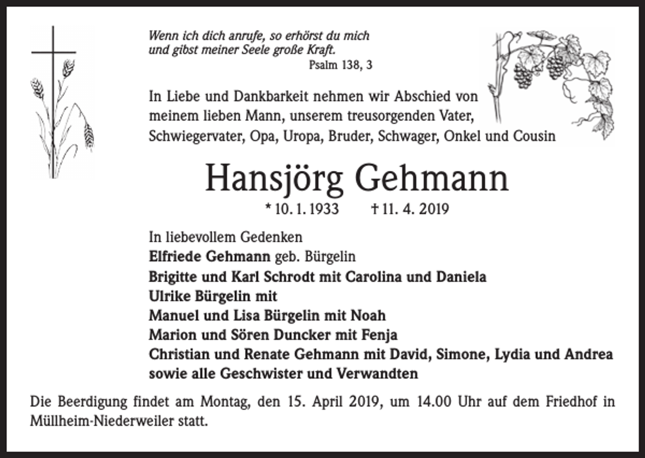 <p>Wenn ich dich anrufe, so erhörst du mich<br />und gibst meiner Seele große Kraft.</p><p>Psalm 138, 3</p><p>In Liebe und Dankbarkeit nehmen wir Abschied von<br />meinem ­lieben Mann, unserem treusorgenden Vater,<br />Schwiegervater, Opa, Uropa, Bruder, Schwager, Onkel und Cousin</p><p>Hansjörg Gehmann<br />* 10. 1. 1933 † 11. 4. 2019</p><p>In liebevollem Gedenken<br />Elfriede Gehmann geb. Bürgelin<br />Brigitte und Karl Schrodt mit Carolina und Daniela<br />Ulrike Bürgelin mit<br />Manuel und Lisa Bürgelin mit Noah<br />Marion und Sören Duncker mit Fenja<br />Christian und Renate Gehmann mit David, Simone, Lydia und Andrea<br />sowie alle Geschwister und Verwandten<br />Die Beerdigung findet am Montag, den 15. April 2019, um 14.00 Uhr auf dem Friedhof in<br />Müllheim-Niederweiler statt.</p>