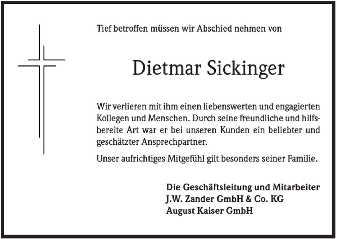 <p>Tief betroffen müssen wir Abschied nehmen von</p><p>Dietmar Sickinger<br />Wir verlieren mit ihm einen liebenswerten und engagierten<br />Kollegen und Menschen. Durch seine freundliche und hilfsbereite Art war er bei unseren Kunden ein beliebter und<br />geschätzter Ansprechpartner.<br />Unser aufrichtiges Mitgefühl gilt besonders seiner Familie.<br />Die Geschäftsleitung und Mitarbeiter<br />J.W. Zander GmbH &amp; Co. KG<br />August Kaiser GmbH</p>