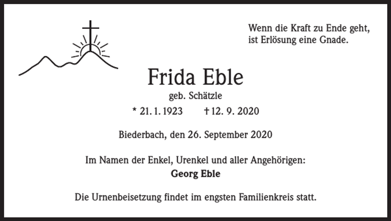 <p>Wenn die Kraft zu Ende geht,<br />ist Erlösung eine Gnade.</p><p>Frida Eble</p><p>geb. Schätzle<br />* 21. 1. 1923 † 12. 9. 2020<br />Biederbach, den 26. September 2020<br />Im Namen der Enkel, Urenkel und aller Angehörigen:<br />Georg Eble<br />Die Urnenbeisetzung findet im engsten Familienkreis statt.</p>