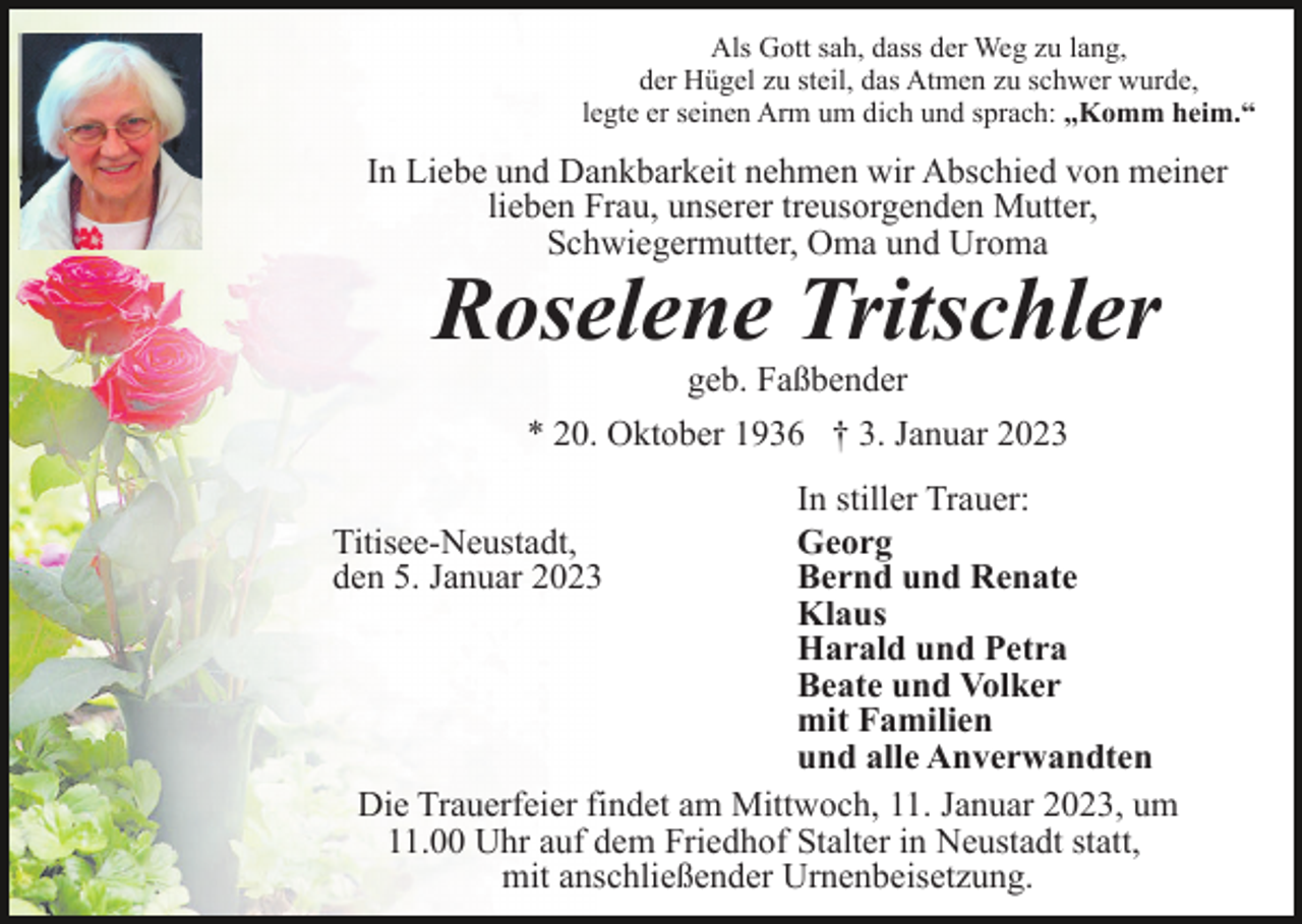 <p>Als Gott sah, dass der Weg zu lang,<br />der Hügel zu steil, das Atmen zu schwer wurde,<br />legte er seinen Arm um dich und sprach: ,,Komm heim.“</p><p>In Liebe und Dankbarkeit nehmen wir Abschied von meiner<br />lieben Frau, unserer treusorgenden Mutter,<br />Schwiegermutter, Oma und Uroma</p><p>Roselene Tritschler<br />geb. Faßbender<br />* 20. Oktober 1936 † 3. Januar 2023</p><p>In stiller Trauer:<br />Georg<br />Bernd und Renate<br />Klaus<br />Harald und Petra<br />Beate und Volker<br />mit Familien<br />und alle Anverwandten<br />Die Trauerfeier findet am Mittwoch, 11. Januar 2023, um<br />11.00 Uhr auf dem Friedhof Stalter in Neustadt statt,<br />mit anschließender Urnenbeisetzung.</p><p>Titisee-Neustadt,<br />den 5. Januar 2023</p>