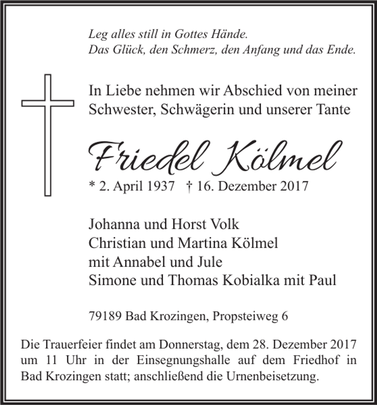 <p>L e g all<br />Leg<br />alles<br />es still<br />stilliin<br />n Gottes<br />G ott es Hände.<br />H ä n d e.<br />Glück,<br />DDas<br />as Gl<br />ü c k, dden<br />e n SSchmerz,<br />c h m erz, dden<br />e n AAnfang<br />nf a n g uund<br />n d ddas<br />as EEnde.<br />n d e.</p><p>I n Liebe<br />In<br />Li e b e nehmen<br />n e h m e n wir<br />wir Abschied<br />A bs c hi e d von<br />v o n meiner<br />m ei n er<br />SSchwester,<br />c h w est er, SSchwägerin<br />c h w ä g eri n uund<br />n d uunserer<br />ns er er Tante<br />Ta nt e</p><p>Friedel Kölmel<br />Friedel<br />Köl mel<br />** 2.<br />2. April<br />A pril 11937<br />9 3 7 †† 116.<br />6. Dezember<br />D e z e m b er 22</p><p>J o h a n n a und<br />Johanna<br />u n d Horst<br />H orst Volk<br />Vol k<br />CChristian<br />hristi a n uund<br />n d Martina<br />M arti n a Kölmel<br />K öl m el<br />mit AAnnabel<br />mit<br />n n a b el uund<br />n d J Jule<br />ul e<br />Si<br />m o n e uund<br />n d Thomas<br />T h o m as Kobialka<br />K o bi al k a mit<br />mit PPaul<br />a ul<br />Simone<br />77918 1 8 9 Bad<br />B a d Krozingen,<br />Kr o zi n g e n, Propsteiweg<br />Pr o pst ei w e g 66<br />Die<br />Di e TrTrauerfeier<br />a u erf ei er fifindet<br />n d et aam<br />m DDonnerstag,<br />o n n erst a g, ddem<br />e m 228.<br />8. DDezember<br />e z e m b er 22<br />um<br />u m 11 Uhr<br />U hr iin<br />n dder<br />er Einsegnungshalle<br />Ei ns e g n u n gs h all e aauf<br />uf ddem<br />e m Friedhof<br />Fri e d h of iin<br />n<br />Bad<br />B a d Krozingen<br />Kr o zi n g e n ststatt;<br />att; aanschließend<br />ns c hli e ß e n d didie<br />e Urnenbeisetzung.<br />Ur n e n b eis et z u n g.</p>