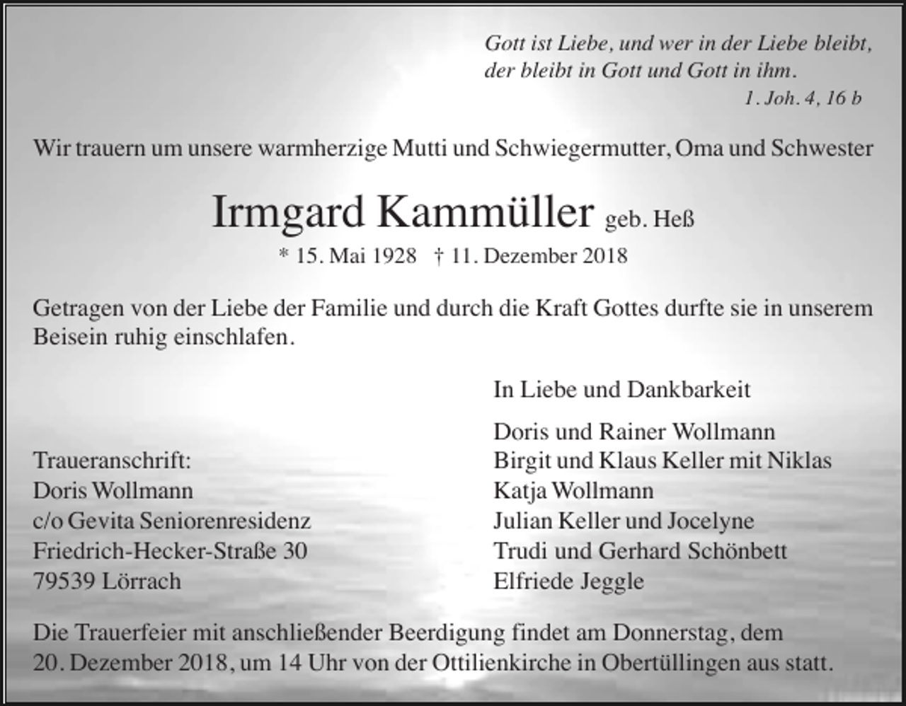 <p>Gott ist Liebe, und wer in der Liebe bleibt,<br />der bleibt in Gott und Gott in ihm.<br />1. Joh. 4, 16 b</p><p>Wir trauern um unsere warmherzige Mutti und Schwiegermutter, Oma und Schwester</p><p>Irmgard Kammüller geb. Heß<br />* 15. Mai 1928 † 11. Dezember 2018</p><p>Getragen von der Liebe der Familie und durch die Kraft Gottes durfte sie in unserem<br />Beisein ruhig einschlafen.<br />In Liebe und Dankbarkeit<br />Traueranschrift:<br />Doris Wollmann<br />c/o Gevita Seniorenresidenz<br />Friedrich-Hecker-Straße 30<br />79539 Lörrach</p><p>Doris und Rainer Wollmann<br />Birgit und Klaus Keller mit Niklas<br />Katja Wollmann<br />Julian Keller und Jocelyne<br />Trudi und Gerhard Schönbett<br />Elfriede Jeggle</p><p>Die Trauerfeier mit anschließender Beerdigung findet am Donnerstag, dem<br />20. Dezember 2018, um 14 Uhr von der Ottilienkirche in Obertüllingen aus statt.</p>