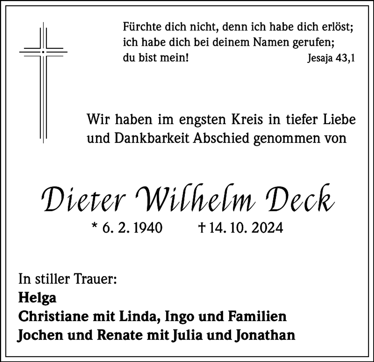<p>Fürchte dich nicht, denn ich habe dich erlöst;<br />ich habe dich bei deinem Namen gerufen;<br />du bist mein!<br />Jesaja 43,1</p><p>Wir haben im engsten Kreis in tiefer Liebe<br />und Dankbarkeit Abschied genommen von</p><p>Di et er Wilh elm De ck<br />* 6. 2. 1940</p><p>† 14. 10. 2024</p><p>In stiller Trauer:<br />Helga<br />Christiane mit Linda, Ingo und Familien<br />Jochen und Renate mit Julia und Jonathan</p>