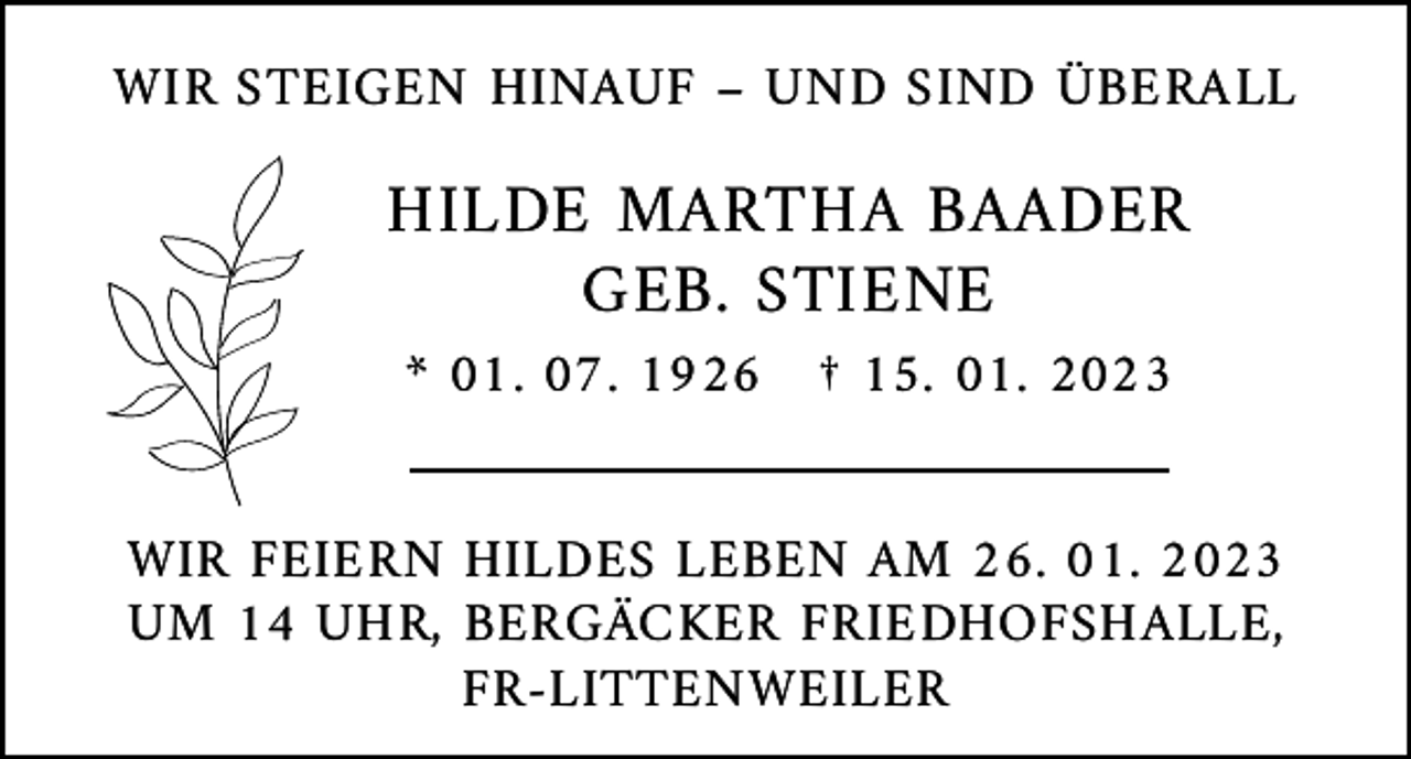<p>WIR STEIGEN HINAUF – UND SIND ÜBERALL</p><p>HILDE MARTHA BAADER<br />GEB. STIENE<br />* 01. 07. 1926 † 15. 01. 2023</p><p>WIR FEIERN HILDES LEBEN AM 26. 01. 2023<br />UM 14 UHR, BERGÄCKER FRIEDHOFSHALLE,<br />FR-LITTENWEILER</p>