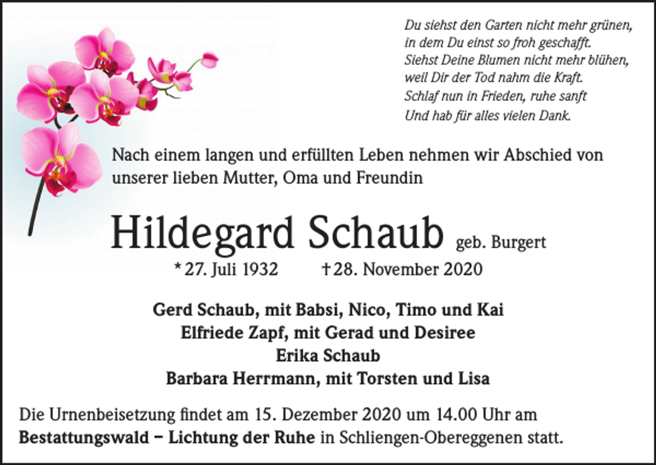 <p>Du siehst den Garten nicht mehr grünen,<br />in dem Du einst so froh geschafft.<br />Siehst Deine Blumen nicht mehr blühen,<br />weil Dir der Tod nahm die Kraft.<br />Schlaf nun in Frieden, ruhe sanft<br />Und hab für alles vielen Dank.</p><p>Nach einem langen und erfüllten Leben nehmen wir Abschied von<br />unserer lieben Mutter, Oma und Freundin</p><p>Hildegard Schaub<br />* 27. Juli 1932</p><p>geb. Burgert<br />† 28. November 2020</p><p>Gerd Schaub, mit Babsi, Nico, Timo und Kai<br />Elfriede Zapf, mit Gerad und Desiree<br />Erika Schaub<br />Barbara Herrmann, mit Torsten und Lisa<br />Die Urnenbeisetzung findet am 15. Dezember 2020 um 14.00 Uhr am<br />Bestattungswald – Lichtung der Ruhe in Schliengen-Obereggenen statt.</p>