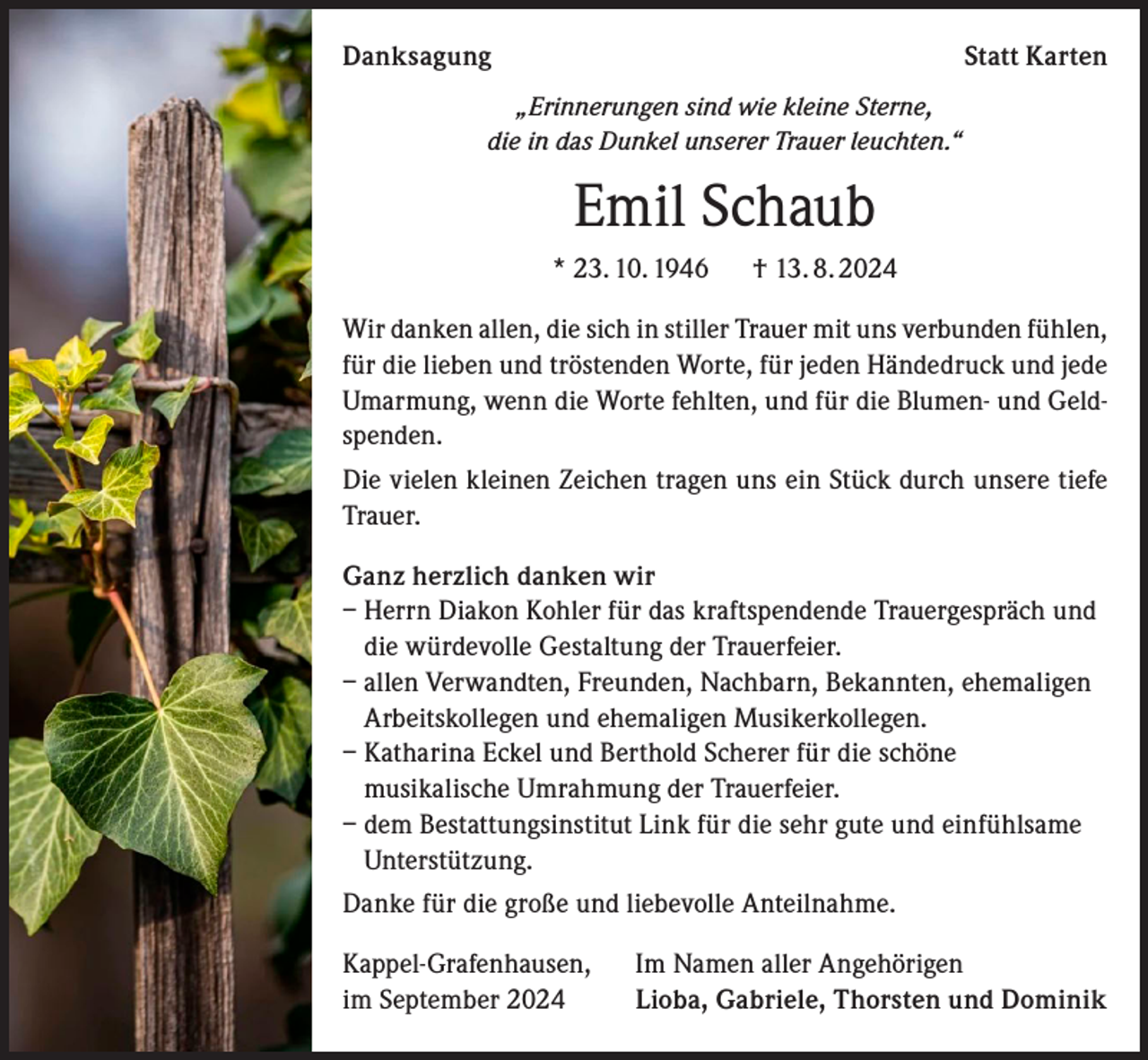 <p>Danksagung</p><p>Statt Karten</p><p>„Erinnerungen sind wie kleine Sterne,<br />die in das Dunkel unserer Trauer leuchten.“</p><p>Emil Schaub<br />* 23. 10. 1946 † 13. 8. 2024<br />Wir danken allen, die sich in stiller Trauer mit uns verbunden fühlen,<br />für die lieben und tröstenden Worte, für jeden Händedruck und jede<br />Umarmung, wenn die Worte fehlten, und für die Blumen- und Geldspenden.<br />Die vielen kleinen Zeichen tragen uns ein Stück durch unsere tiefe<br />Trauer.<br />Ganz herzlich danken wir<br />– Herrn Diakon Kohler für das kraftspendende Trauergespräch und<br />die würdevolle Gestaltung der Trauerfeier.<br />– allen Verwandten, Freunden, Nachbarn, Bekannten, ehemaligen<br />Arbeitskollegen und ehemaligen Musikerkollegen.<br />– Katharina Eckel und Berthold Scherer für die schöne<br />musikalische Umrahmung der Trauerfeier.<br />– dem Bestattungsinstitut Link für die sehr gute und einfühlsame<br />Unterstützung.<br />Danke für die große und liebevolle Anteilnahme.<br />Kappel-Grafenhausen,<br />im September 2024</p><p>Im Namen aller Angehörigen<br />Lioba, Gabriele, Thorsten und Dominik</p>