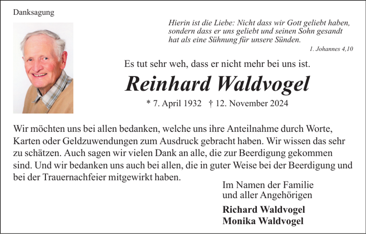 <p>Danksagung<br />Hierin ist die Liebe: Nicht dass wir Gott geliebt haben,<br />sondern dass er uns geliebt und seinen Sohn gesandt<br />hat als eine Sühnung für unsere Sünden.<br />1. Johannes 4,10</p><p>Es tut sehr weh, dass er nicht mehr bei uns ist.</p><p>Reinhard Waldvogel<br />* 7. April 1932 † 12. November 2024</p><p>Wir möchten uns bei allen bedanken, welche uns ihre Anteilnahme durch Worte,<br />Karten oder Geldzuwendungen zum Ausdruck gebracht haben. Wir wissen das sehr<br />zu schätzen. Auch sagen wir vielen Dank an alle, die zur Beerdigung gekommen<br />sind. Und wir bedanken uns auch bei allen, die in guter Weise bei der Beerdigung und<br />bei der Trauernachfeier mitgewirkt haben.<br />Im Namen der Familie<br />und aller Angehörigen<br />Richard Waldvogel<br />Monika Waldvogel</p>