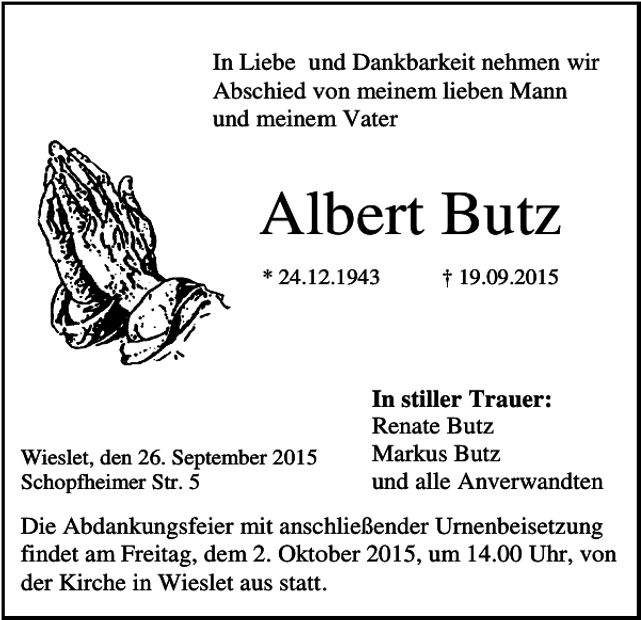 <p>In Liebe und Dankbarkeit nehmen wir<br />Abschied von meinem lieben Mann<br />und meinem Vater</p><p>Albert Butz<br />* 24.12.1943</p><p>Wieslet, den 26. September 2015<br />Schopfheimer Str. 5</p><p>† 19.09.2015</p><p>In stiller Trauer:<br />Renate Butz<br />Markus Butz<br />und alle Anverwandten</p><p>Die Abdankungsfeier mit anschließender Urnenbeisetzung<br />findet am Freitag, dem 2. Oktober 2015, um 14.00 Uhr, von<br />der Kirche in Wieslet aus statt.</p>