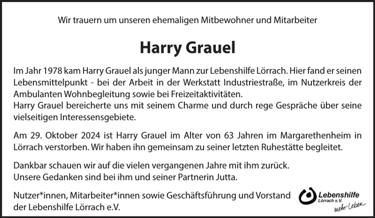<p>Wir trauern um unseren ehemaligen Mitbewohner und Mitarbeiter</p><p>Harry Grauel<br />Im Jahr 1978 kam Harry Grauel als junger Mann zur Lebenshilfe Lörrach. Hier fand er seinen<br />Lebensmittelpunkt - bei der Arbeit in der Werkstatt Industriestraße, im Nutzerkreis der<br />Ambulanten Wohnbegleitung sowie bei Freizeitaktivitäten.<br />Harry Grauel bereicherte uns mit seinem Charme und durch rege Gespräche über seine<br />vielseitigen Interessensgebiete.<br />Am 29. Oktober 2024 ist Harry Grauel im Alter von 63 Jahren im Margarethenheim in<br />Lörrach verstorben. Wir haben ihn gemeinsam zu seiner letzten Ruhestätte begleitet.<br />Dankbar schauen wir auf die vielen vergangenen Jahre mit ihm zurück.<br />Unsere Gedanken sind bei ihm und seiner Partnerin Jutta.<br />Nutzer*innen, Mitarbeiter*innen sowie Geschäftsführung und Vorstand<br />der Lebenshilfe Lörrach e.V.</p>