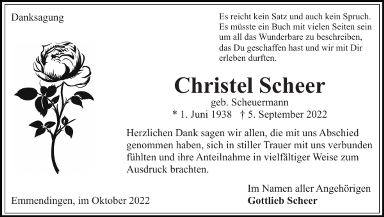 <p>Es reicht kein Satz und auch kein Spruch.<br />Es müsste ein Buch mit vielen Seiten sein<br />um all das Wunderbare zu beschreiben,<br />das Du geschaffen hast und wir mit Dir<br />erleben durften.</p><p>Danksagung</p><p>Christel Scheer</p><p>geb. Scheuermann<br />* 1. Juni 1938 † 5. September 2022<br />Herzlichen Dank sagen wir allen, die mit uns Abschied<br />genommen haben, sich in stiller Trauer mit uns verbunden<br />fühlten und ihre Anteilnahme in vielfältiger Weise zum<br />Ausdruck brachten.<br />Emmendingen, im Oktober 2022</p><p>Im Namen aller Angehörigen<br />Gottlieb Scheer</p>
