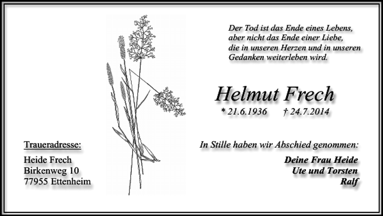 <p>Der Tod ist das Ende eines Lebens,<br />aber nicht das Ende einer Liebe,<br />die in unseren Herzen und in unseren<br />Gedanken weiterleben wird.</p><p>Helmut Frech<br />* 21.6.1936</p><p>Traueradresse:<br />Heide Frech<br />Birkenweg 10<br />77955 Ettenheim</p><p>† 24.7.2014</p><p>In Stille haben wir Abschied genommen:<br />Deine Frau Heide<br />Ute und Torsten<br />Ralf</p>