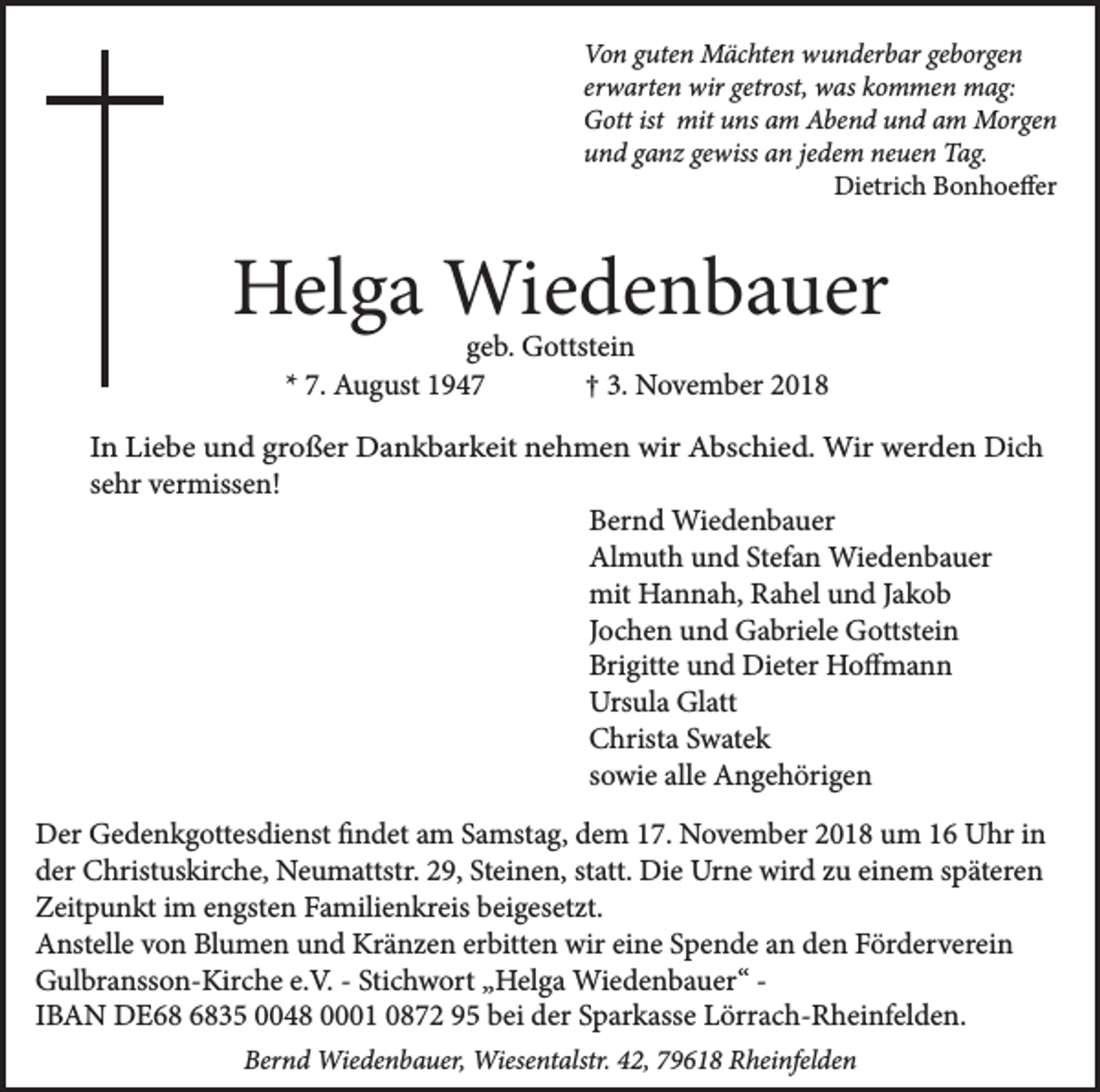 <p>Von guten Mächten wunderbar geborgen<br />erwarten wir getrost, was kommen mag:<br />Gott ist mit uns am Abend und am Morgen<br />und ganz gewiss an jedem neuen Tag.<br />Dietrich Bonhoeffer</p><p>Helga Wiedenbauer<br />geb. Gottstein<br />* 7. August 1947<br />† 3. November 2018</p><p>In Liebe und großer Dankbarkeit nehmen wir Abschied. Wir werden Dich<br />sehr vermissen!<br />Bernd Wiedenbauer<br />Almuth und Stefan Wiedenbauer<br />mit Hannah, Rahel und Jakob<br />Jochen und Gabriele Gottstein<br />Brigitte und Dieter Hoffmann<br />Ursula Glatt<br />Christa Swatek<br />sowie alle Angehörigen<br />Der Gedenkgottesdienst findet am Samstag, dem 17. November 2018 um 16 Uhr in<br />der Christuskirche, Neumattstr. 29, Steinen, statt. Die Urne wird zu einem späteren<br />Zeitpunkt im engsten Familienkreis beigesetzt.<br />Anstelle von Blumen und Kränzen erbitten wir eine Spende an den Förderverein<br />Gulbransson-Kirche e.V. - Stichwort „Helga Wiedenbauer“ IBAN DE35 0048 0001 0872 95 bei der Sparkasse Lörrach-Rheinfelden.<br />Bernd Wiedenbauer, Wiesentalstr. 42, 79618 Rheinfelden</p>